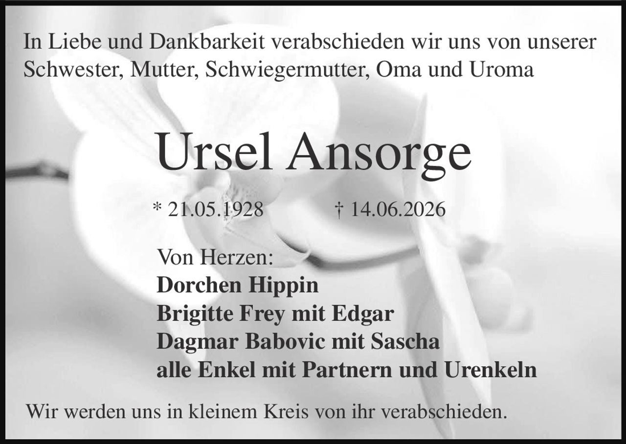 <p>In Liebe und Dankbarkeit verabschieden wir uns von unserer Schwester, Mutter, Schwiegermutter, Oma und Uroma</p><p><strong>Ursel Ansorge</strong></p><p>* 21.05.1928 † 14.06.2026</p><p>Von Herzen:</p><p><strong>Dorchen Hippin</strong><br><strong>Brigitte Frey mit Edgar</strong><br><strong>Dagmar Babovic mit Sascha</strong><br>alle Enkel mit Partnern und Urenkeln</p><p>Wir werden uns in kleinem Kreis von ihr verabschieden.</p>