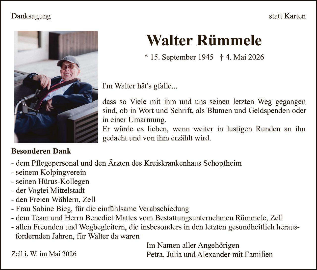 <p><strong>Danksagung statt Karten</strong></p><p><strong>Walter Rümmele</strong></p><p>* 15. September 1945 † 4. Mai 2026</p><p><i>I'm Walter hät's gfalle...</i></p><p>dass so Viele mit ihm und uns seinen letzten Weg gegangen sind, ob in Wort und Schrift, als Blumen und Geldspenden oder in einer Umarmung.<br>Er würde es lieben, wenn weiter in lustigen Runden an ihn gedacht und von ihm erzählt wird.</p><p><strong>Besonderen Dank</strong></p><p>- dem Pflegepersonal und den Ärzten des Kreiskrankenhaus Schopfheim<br>- seinem Kolpingverein<br>- seinen Hürus-Kollegen<br>- der Vogtei Mittelstadt<br>- den Freien Wählern, Zell<br>- Frau Sabine Bieg, für die einfühlsame Verabschiedung<br>- dem Team und Herrn Benedict Mattes vom Bestattungsunternehmen Rümmele, Zell<br>- allen Freunden und Wegbegleitern, die insbesonders in den letzten gesundheitlich herausffordernden Jahren, für Walter da waren</p><p>Im Namen aller Angehörigen<br>Petra, Julia und Alexander mit Familien</p><p>Zell i. W. im Mai 2026</p>