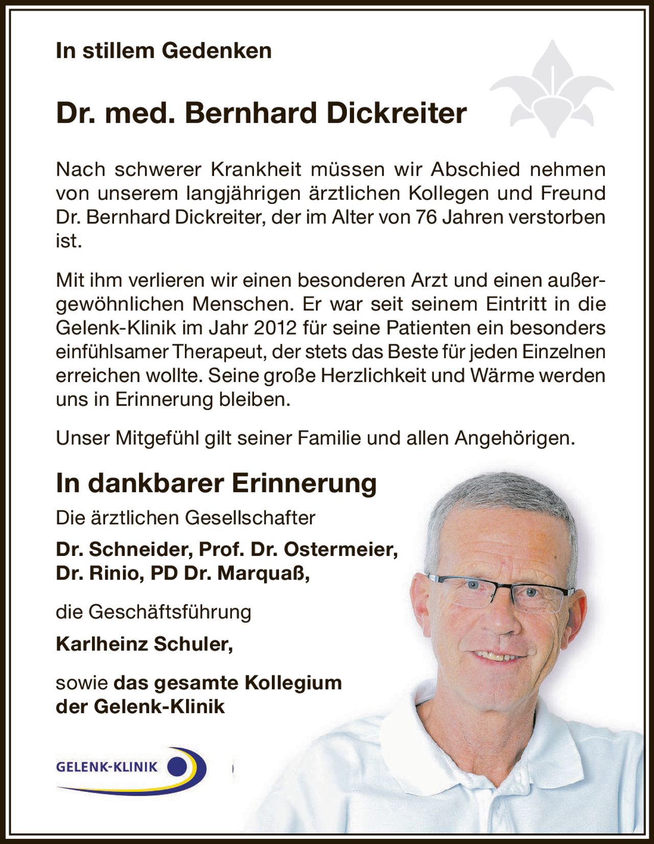 <p><strong>In stillem Gedenken</strong></p>
<p><strong>Dr. med. Bernhard Dickreiter</strong></p>
<p>Nach schwerer Krankheit müssen wir Abschied nehmen von unserem langjährigen ärztlichen Kollegen und Freund Dr. Bernhard Dickreiter, der im Alter von 76 Jahren verstorben ist.</p>
<p>Mit ihm verlieren wir einen besonderen Arzt und einen außergewöhnlichen Menschen. Er war seit seinem Eintritt in die Gelenk-Klinik im Jahr 2012 für seine Patienten ein besonders einfühlsamer Therapeut, der stets das Beste für jeden Einzelnen erreichen wollte. Seine große Herzlichkeit und Wärme werden uns in Erinnerung bleiben.</p>
<p>Unser Mitgefühl gilt seiner Familie und allen Angehörigen.</p>
<p><strong>In dankbarer Erinnerung</strong></p>
<p>Die ärztlichen Gesellschafter<br>
<strong>Dr. Schneider, Prof. Dr. Ostermeier,<br>
Dr. Rinio, PD Dr. Marquaß,</strong></p>
<p>die Geschäftsführung<br>
<strong>Karlheinz Schuler,</strong></p>
<p>sowie <strong>das gesamte Kollegium<br>
der Gelenk-Klinik</strong></p>