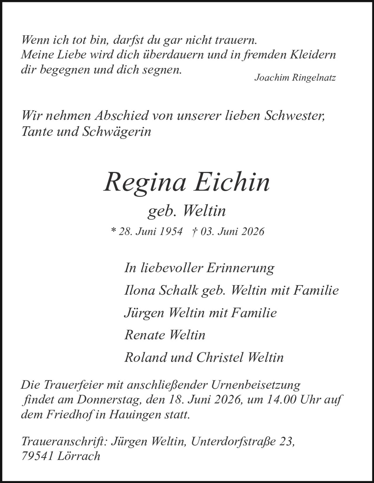 <p><i>Wenn ich tot bin, darfst du gar nicht trauern.<br>Meine Liebe wird dich überdauern und in fremden Kleidern<br>dir begegnen und dich segnen.</i><br>Joachim Ringelnatz</p>

<p><i>Wir nehmen Abschied von unserer lieben Schwester,<br>Tante und Schwägerin</i></p>

<p><strong>Regina Eichin</strong><br>geb. Weltin<br>* 28. Juni 1954 † 03. Juni 2026</p>

<p><i>In liebevoller Erinnerung</i><br>Ilona Schalk geb. Weltin mit Familie<br>Jürgen Weltin mit Familie<br>Renate Weltin<br>Roland und Christel Weltin</p>

<p><i>Die Trauerfeier mit anschließender Urnenbeisetzung<br>findet am Donnerstag, den 18. Juni 2026, um 14.00 Uhr auf<br>dem Friedhof in Hauingen statt.</i></p>

<p><i>Traueranschrift: Jürgen Weltin, Unterdorfstraße 23,<br>79541 Lörrach</i></p>