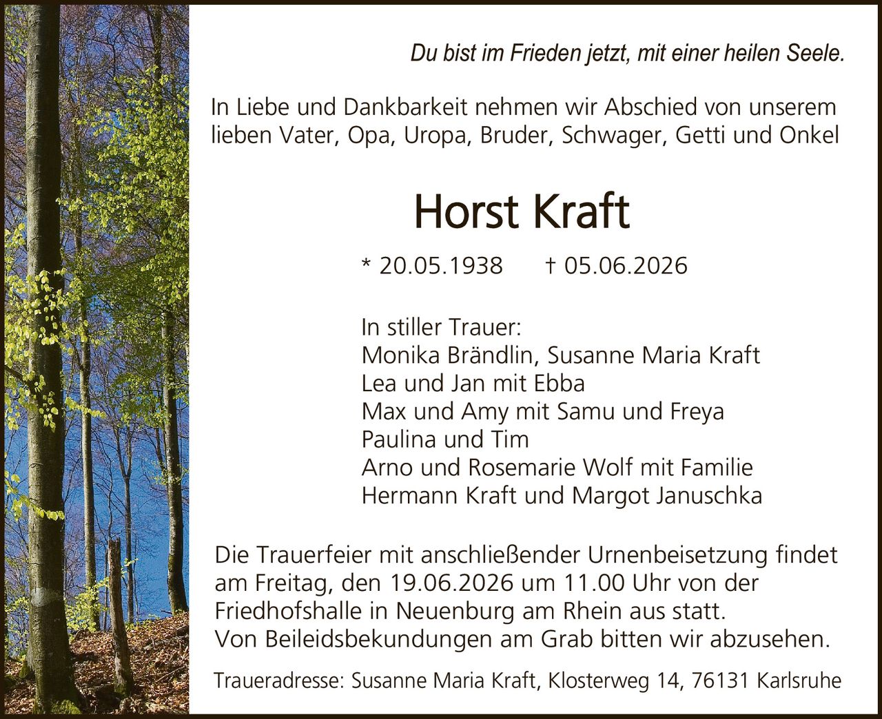 <p><i>Du bist im Frieden jetzt, mit einer heilen Seele.</i></p><p>In Liebe und Dankbarkeit nehmen wir Abschied von unserem lieben Vater, Opa, Uropa, Bruder, Schwager, Getti und Onkel</p><p><strong>Horst Kraft</strong><br>* 20.05.1938 † 05.06.2026</p><p>In stiller Trauer:<br>Monika Brändlin, Susanne Maria Kraft<br>Lea und Jan mit Ebba<br>Max und Amy mit Samu und Freya<br>Paulina und Tim<br>Arno und Rosemarie Wolf mit Familie<br>Hermann Kraft und Margot Januschka</p><p>Die Trauerfeier mit anschließender Urnenbeisetzung findet am Freitag, den 19.06.2026 um 11.00 Uhr von der Friedhofshalle in Neuenburg am Rhein aus statt. Von Beileidsbekundungen am Grab bitten wir abzusehen.</p><p>Traueradresse: Susanne Maria Kraft, Klosterweg 14, 76131 Karlsruhe</p>