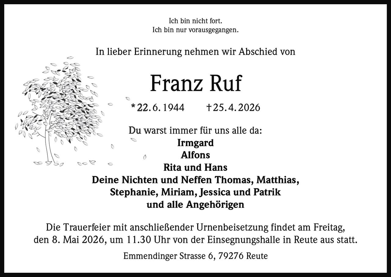 Ich bin nicht fort.
Ich bin nur vorausgegangen.

In lieber Erinnerung nehmen wir Abschied von

Franz Ruf
* 22. 6. 1944

† 25. 4. 2026

Du warst immer für uns alle da:
Irmgard
Alfons
Rita und Hans
Deine Nichten und Neffen Thomas, Matthias,
Stephanie, Miriam, Jessica und Patrik
und alle Angehörigen
Die Trauerfeier mit anschließender Urnenbeisetzung findet am Freitag,
den 8. Mai 2026, um 11.30 Uhr von der Einsegnungshalle in Reute aus statt.
Emmendinger Strasse 6, 79276 Reute