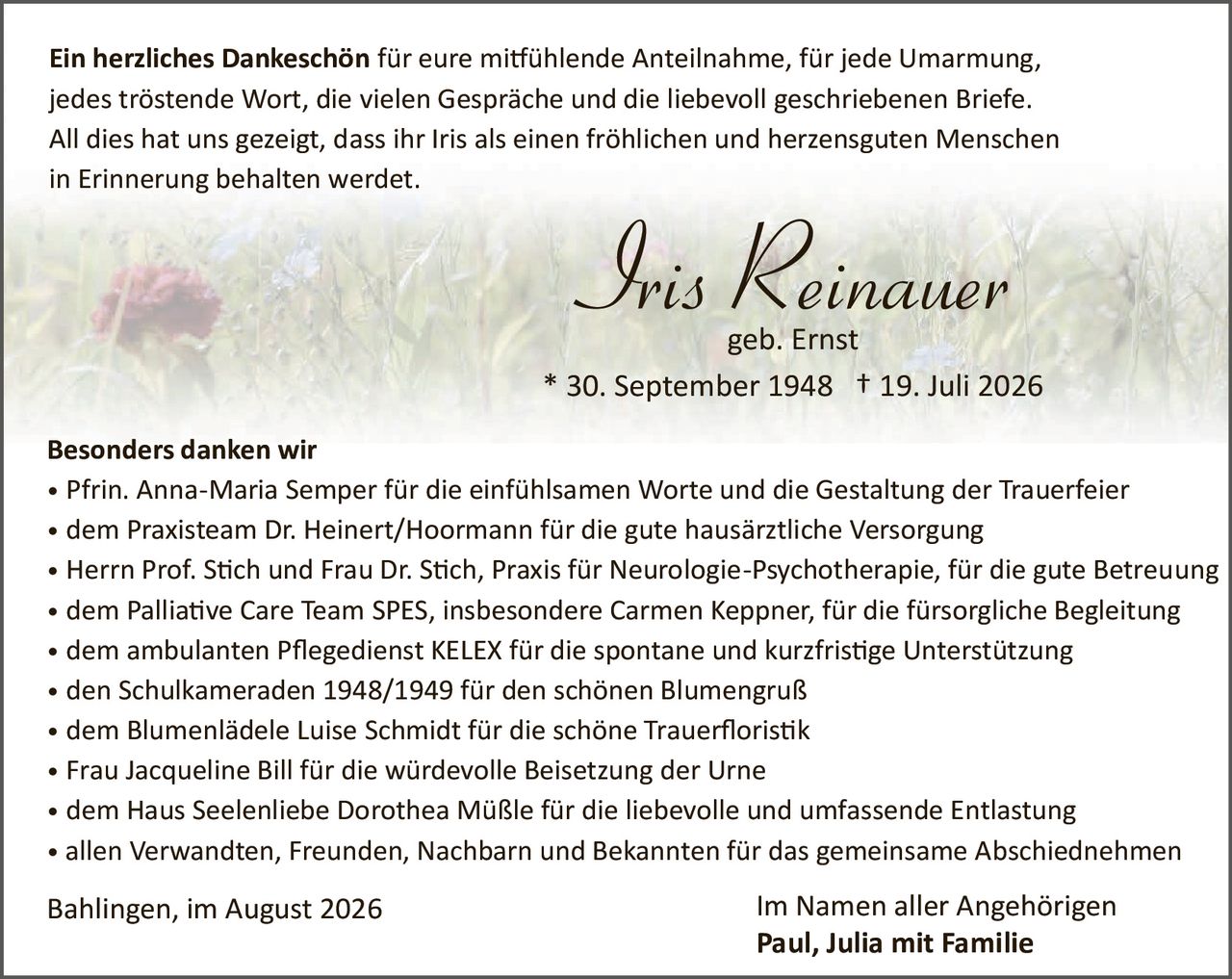 <p><strong>Ein herzliches Dankeschön</strong> für eure mitfühlende Anteilnahme, für jede Umarmung, jedes tröstende Wort, die vielen Gespräche und die liebevoll geschriebenen Briefe. All dies hat uns gezeigt, dass ihr Iris als einen fröhlichen und herzensguten Menschen in Erinnerung behalten werdet.</p>

<p><strong>Iris Reinauer</strong><br>geb. Ernst<br>* 30. September 1948  † 19. Juli 2026</p>

<p><strong>Besonders danken wir</strong></p>

<ul>
<li>Pfrin. Anna-Maria Semper für die einfühlsamen Worte und die Gestaltung der Trauerfeier</li>
<li>dem Praxisteam Dr. Heinert/Hoormann für die gute hausärztliche Versorgung</li>
<li>Herrn Prof. Stich und Frau Dr. Stich, Praxis für Neurologie-Psychotherapie, für die gute Betreuung</li>
<li>dem Palliative Care Team SPES, insbesondere Carmen Keppner, für die fürsorgliche Begleitung</li>
<li>dem ambulanten Pflegedienst KELEX für die spontane und kurzfristige Unterstützung</li>
<li>den Schülkameraden 1948/1949 für den schönen Blumengruß</li>
<li>dem Blumenlädele Luise Schmidt für die schöne Trauerfloristik</li>
<li>Frau Jacqueline Bill für die würdevolle Beisetzung der Urne</li>
<li>dem Haus Seelenliebe Dorothea Müßle für die liebevolle und umfassende Entlastung</li>
<li>allen Verwandten, Freunden, Nachbarn und Bekannten für das gemeinsame Abschiednehmen</li>
</ul>

<p>Bahlingen, im August 2026                                              Im Namen aller Angehörigen<br><strong>Paul, Julia mit Familie</strong></p>