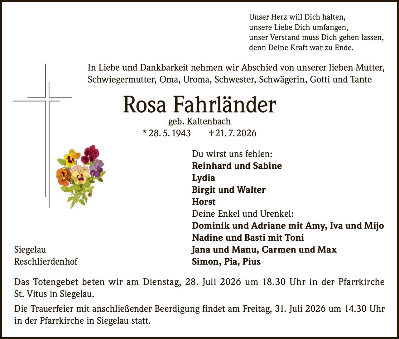 <p>Unser Herz will Dich halten, unsere Liebe Dich umfangen, unser Verstand muss Dich gehen lassen, denn Deine Kraft war zu Ende.</p>

<p>In Liebe und Dankbarkeit nehmen wir Abschied von unserer lieben Mutter, Schwiegermutter, Oma, Uroma, Schwester, Schwägerin, Gotti und Tante</p>

<p><strong>Rosa Fahrländer</strong><br/>
geb. Kaltenbach<br/>
* 28. 5. 1943  † 21. 7. 2026</p>

<p>Du wirst uns fehlen:</p>

<p><strong>Reinhard und Sabine</strong><br/>
<strong>Lydia</strong><br/>
<strong>Birgit und Walter</strong><br/>
<strong>Horst</strong></p>

<p>Deine Enkel und Urenkel:</p>

<p><strong>Dominik und Adriane mit Amy, Iva und Mijo</strong><br/>
<strong>Nadine und Basti mit Toni</strong><br/>
<strong>Jana und Manu, Carmen und Max</strong><br/>
<strong>Simon, Pia, Pius</strong></p>

<p>Das Totengebet beten wir am Dienstag, 28. Juli 2026 um 18.30 Uhr in der Pfarrkirche St. Vitus in Siegelau.</p>

<p>Die Trauerfeier mit anschließender Beerdigung findet am Freitag, 31. Juli 2026 um 14.30 Uhr in der Pfarrkirche in Siegelau statt.</p>