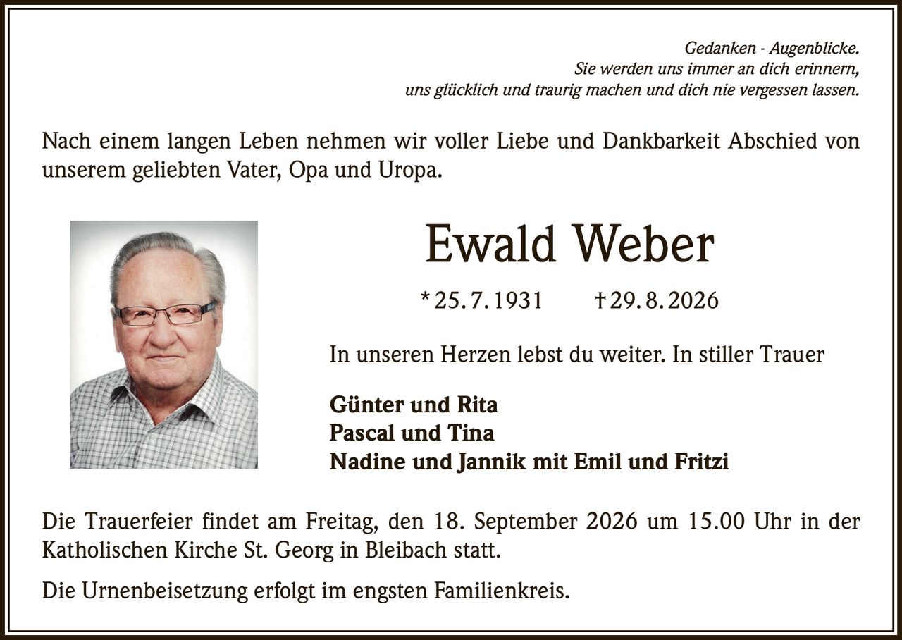 <i>Gedanken - Augenblicke.</i><br><i>Sie werden uns immer an dich erinnern,</i><br><i>uns glücklich und traurig machen und dich nie vergessen lassen.</i><br><br><p>Nach einem langen Leben nehmen wir voller Liebe und Dankbarkeit Abschied von unserem geliebten Vater, Opa und Uropa.</p><br><p><strong>Ewald Weber</strong></p><p>* 25. 7. 1931 † 29. 8. 2026</p><br><p>In unseren Herzen lebst du weiter. In stiller Trauer</p><p><strong>Günter und Rita</strong><br><strong>Pascal und Tina</strong><br><strong>Nadine und Jannik mit Emil und Fritzi</strong></p><br><p>Die Trauerfeier findet am Freitag, den 18. September 2026 um 15.00 Uhr in der Katholischen Kirche St. Georg in Bleibach statt.</p><br><p>Die Urnenbeisetzung erfolgt im engsten Familienkreis.</p>