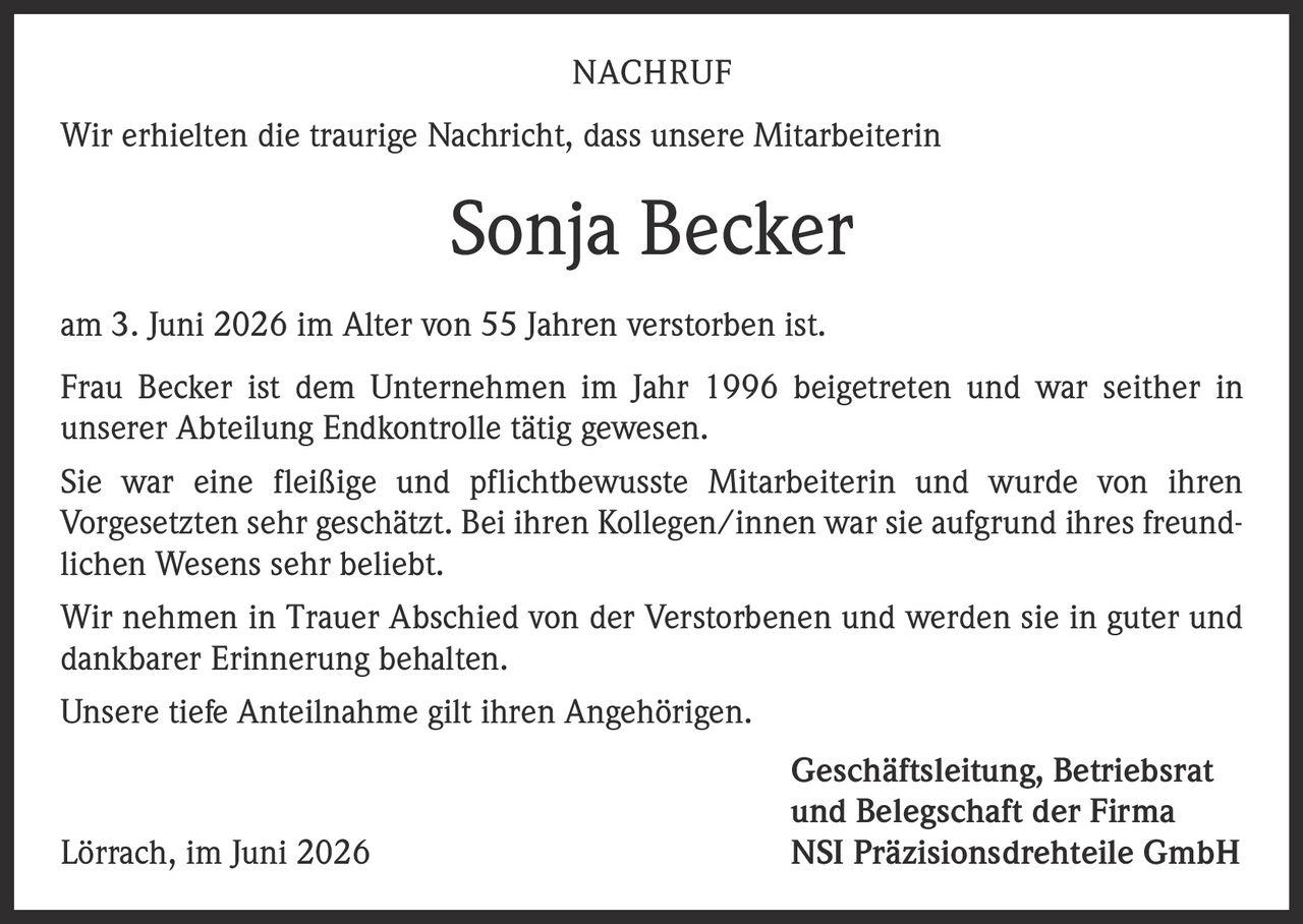 <p><strong>NACHRUF</strong></p>
<p>Wir erhielten die traurige Nachricht, dass unsere Mitarbeiterin</p>
<p><strong>Sonja Becker</strong></p>
<p>am 3. Juni 2026 im Alter von 55 Jahren verstorben ist.</p>
<p>Frau Becker ist dem Unternehmen im Jahr 1996 beigetreten und war seither in unserer Abteilung Endkontrolle tätig gewesen.</p>
<p>Sie war eine fleißige und pflichtbewusste Mitarbeiterin und wurde von ihren Vorgesetzten sehr geschätzt. Bei ihren Kollegen/innen war sie aufgrund ihres freundlichen Wesens sehr beliebt.</p>
<p>Wir nehmen in Trauer Abschied von der Verstorbenen und werden sie in guter und dankbarer Erinnerung behalten.</p>
<p>Unsere tiefe Anteilnahme gilt ihren Angehörigen.</p>
<p>Geschäftsleitung, Betriebsrat und Belegschaft der Firma<br>Lörrach, im Juni 2026<br>NSI Präzisionsdrehteile GmbH</p>