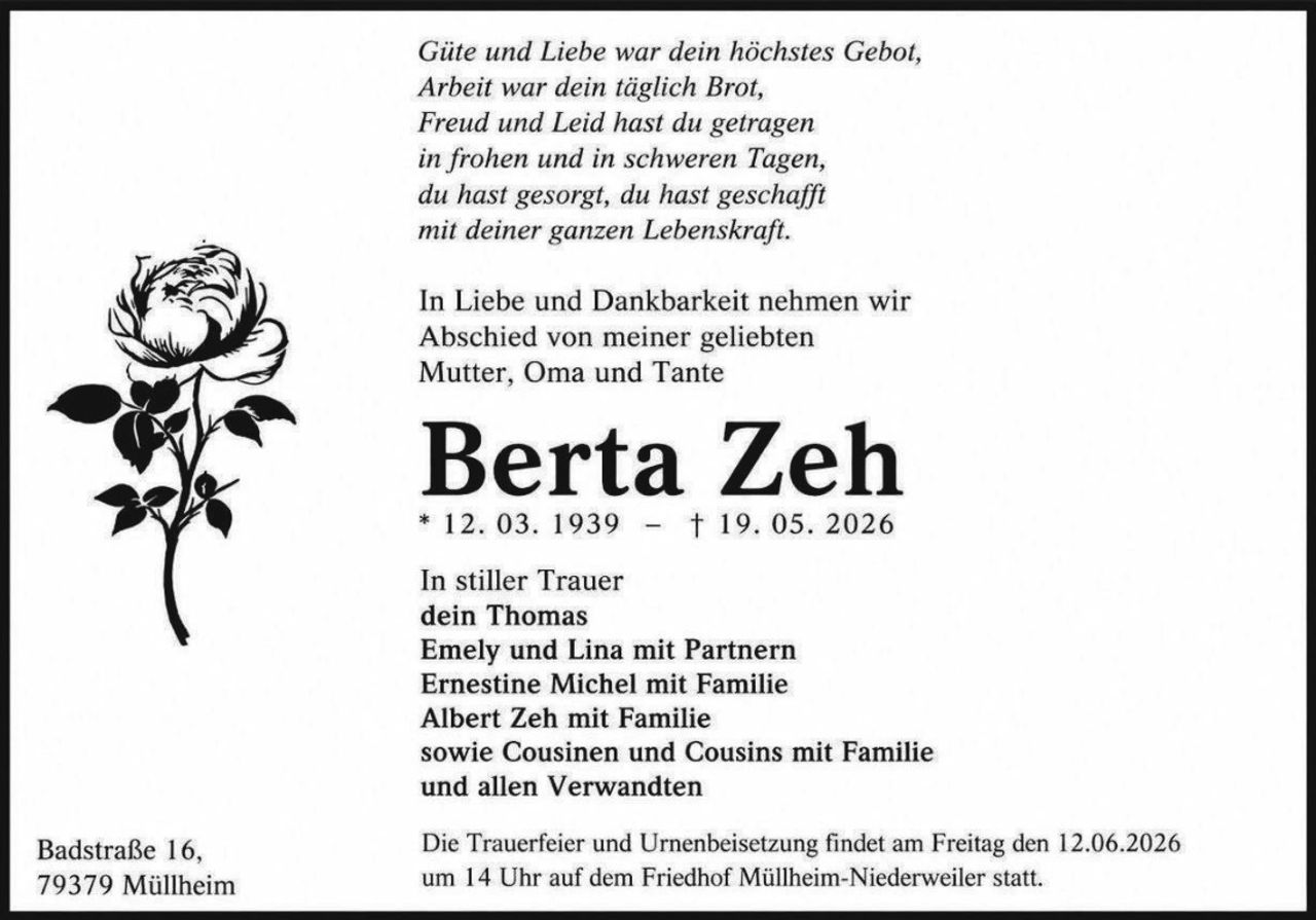 <p><i>Güte und Liebe war dein höchstes Gebot,<br>Arbeit war dein täglich Brot,<br>Freud und Leid hast du getragen<br>in frohen und in schweren Tagen,<br>du hast gesorgt, du hast geschafft<br>mit deiner ganzen Lebenskraft.</i></p><p>In Liebe und Dankbarkeit nehmen wir Abschied von meiner geliebten Mutter, Oma und Tante</p><p><strong>Berta Zeh</strong><br>* 12. 03. 1939 – † 19. 05. 2026</p><p>In stiller Trauer<br><strong>dein Thomas</strong><br>Emely und Lina mit Partnern<br>Ernestine Michel mit Familie<br>Albert Zeh mit Familie<br>sowie Cousinen und Cousins mit Familie<br>und allen Verwandten</p><p>Die Trauerfeier und Urnenbeisetzung findet am Freitag den 12.06.2026<br>um 14 Uhr auf dem Friedhof Müllheim-Niederweiler statt.</p><p>Badstraße 16,<br>79379 Müllheim</p>