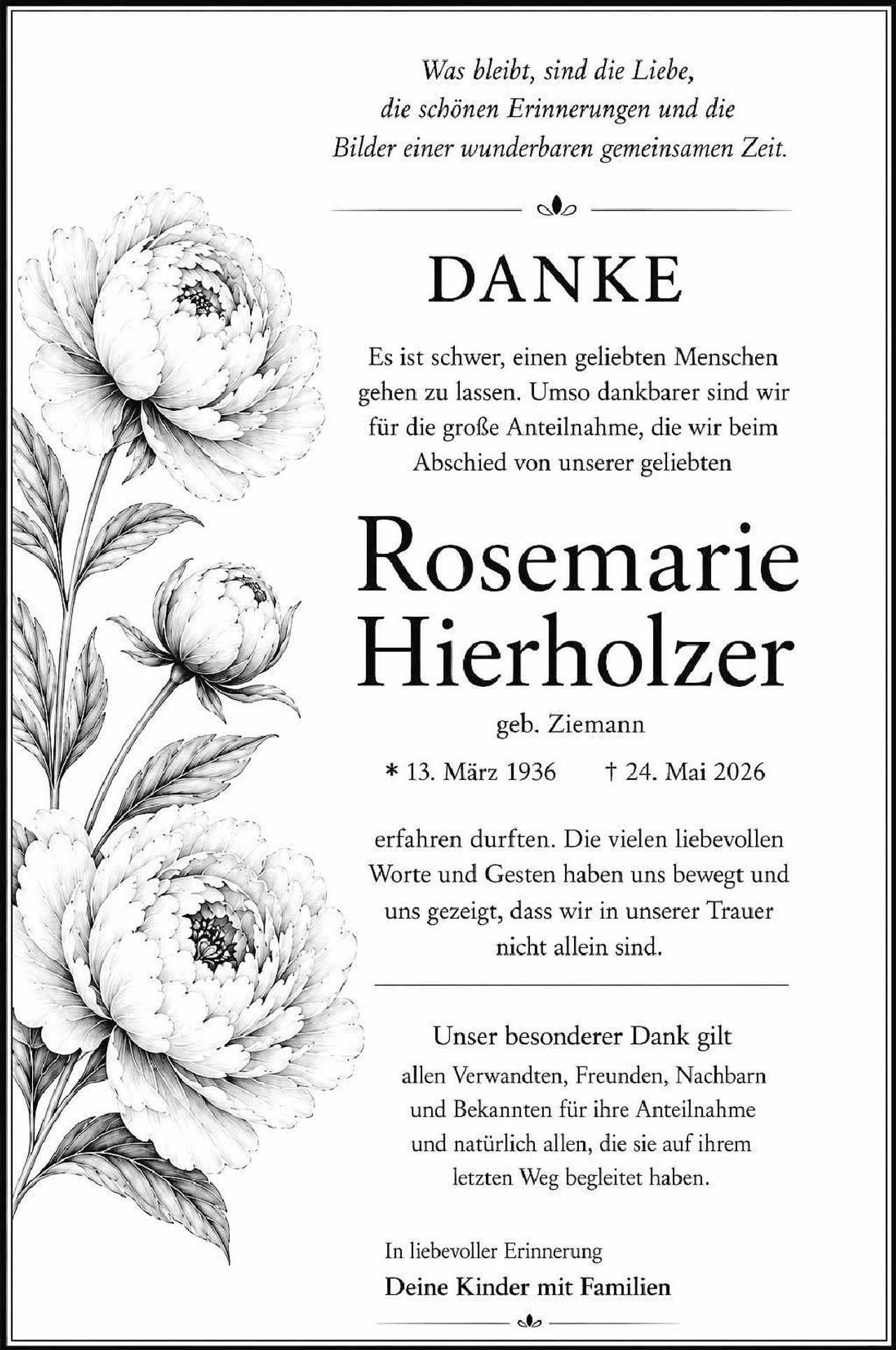 <p><i>Was bleibt, sind die Liebe, die schönen Erinnerungen und die Bilder einer wunderbaren gemeinsamen Zeit.</i></p>

<p><strong>DANKE</strong></p>

<p>Es ist schwer, einen geliebten Menschen gehen zu lassen. Umso dankbarer sind wir für die große Anteilnahme, die wir beim Abschied von unserer geliebten</p>

<p><strong>Rosemarie Hierholzer</strong></p>

<p>geb. Ziemann<br>
* 13. März 1936  † 24. Mai 2026</p>

<p>erfahren durften. Die vielen liebevollen Worte und Gesten haben uns bewegt und uns gezeigt, dass wir in unserer Trauer nicht allein sind.</p>

<p>Unser besonderer Dank gilt allen Verwandten, Freunden, Nachbarn und Bekannten für ihre Anteilnahme und natürlich allen, die sie auf ihrem letzten Weg begleitet haben.</p>

<p>In liebevoller Erinnerung<br>
<strong>Deine Kinder mit Familien</strong></p>