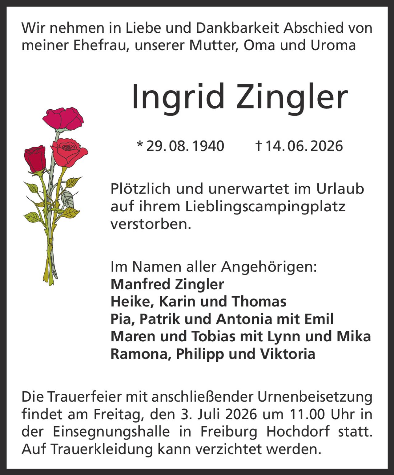<p>Wir nehmen in Liebe und Dankbarkeit Abschied von meiner Ehefrau, unserer Mutter, Oma und Uroma</p>

<p><strong>Ingrid Zingler</strong><br>
* 29. 08. 1940 † 14. 06. 2026</p>

<p>Plötzlich und unerwartet im Urlaub auf ihrem Lieblingscampingplatz verstorben.</p>

<p>Im Namen aller Angehörigen:<br>
<strong>Manfred Zingler</strong><br>
<strong>Heike, Karin und Thomas</strong><br>
<strong>Pia, Patrik und Antonia mit Emil</strong><br>
<strong>Maren und Tobias mit Lynn und Mika</strong><br>
<strong>Ramona, Philipp und Viktoria</strong></p>

<p>Die Trauerfeier mit anschließender Urnenbeisetzung findet am Freitag, den 3. Juli 2026 um 11.00 Uhr in der Einsegnungshalle in Freiburg Hochdorf statt.<br>
Auf Trauerkleidung kann verzichtet werden.</p>