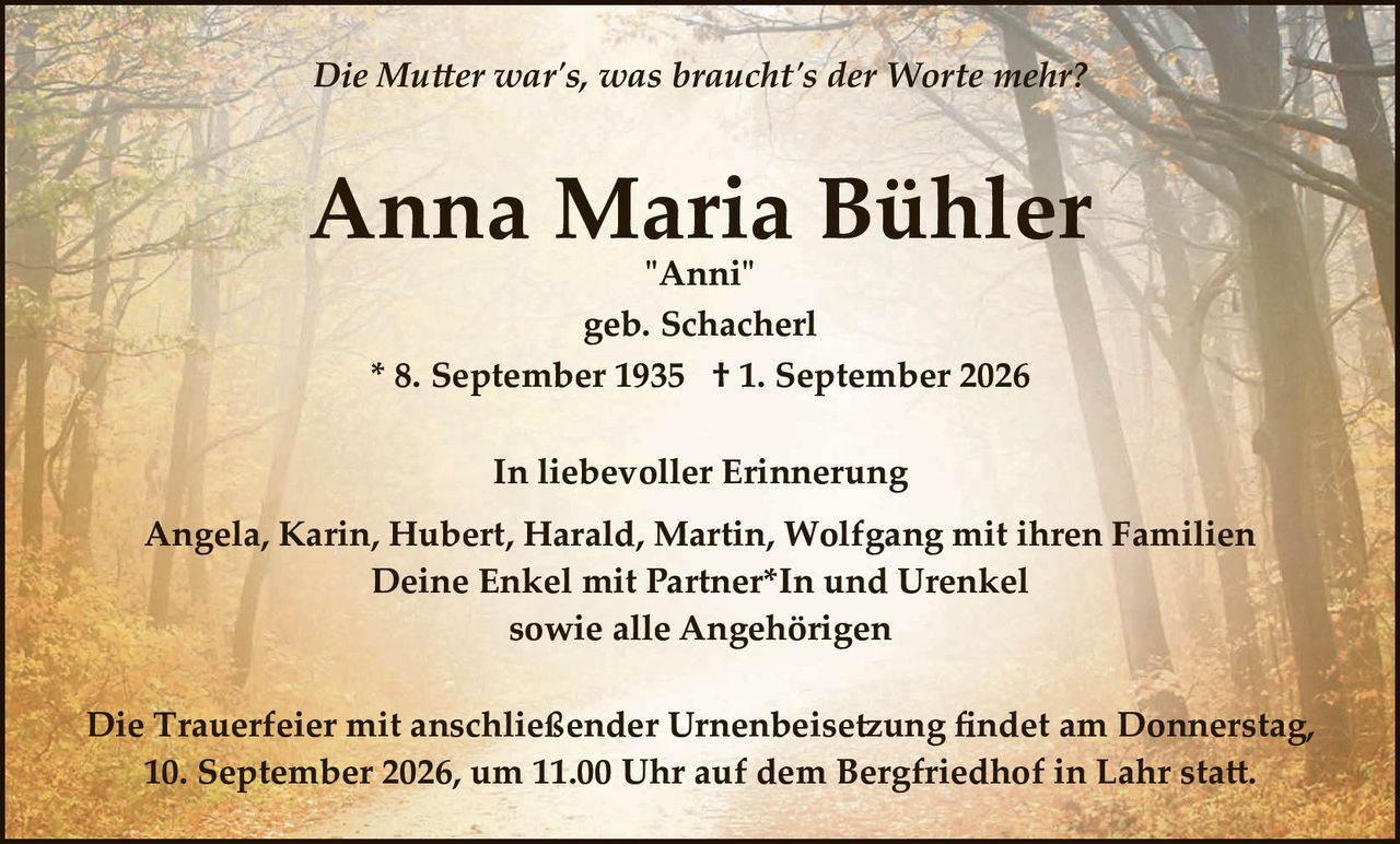 <p><i>Die Mutter war's, was braucht's der Worte mehr?</i></p>

<p><strong>Anna Maria Bühler</strong><br>
"Anni"<br>
geb. Schacherl<br>
* 8. September 1935  † 1. September 2026</p>

<p><strong>In liebevoller Erinnerung</strong></p>

<p>Angela, Karin, Hubert, Harald, Martin, Wolfgang mit ihren Familien<br>
Deine Enkel mit Partner*In und Urenkel<br>
sowie alle Angehörigen</p>

<p>Die Trauerfeier mit anschließender Urnenbeisetzung findet am Donnerstag, 10. September 2026, um 11.00 Uhr auf dem Bergfriedhof in Lahr statt.</p>