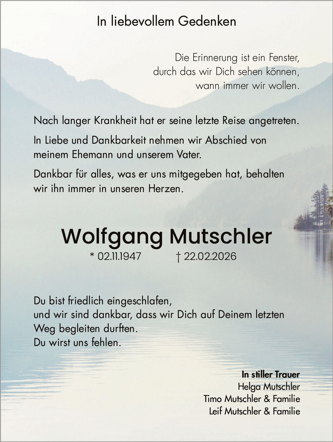 In liebevollem Gedenken
Die Erinnerung ist ein Fenster,
durch das wir Dich sehen können,
wann immer wir wollen.
Nach langer Krankheit hat er seine letzte Reise angetreten.
In Liebe und Dankbarkeit nehmen wir Abschied von
meinem Ehemann und unserem Vater.
Dankbar für alles, was er uns mitgegeben hat, behalten
wir ihn immer in unseren Herzen.

Wolfgang Mutschler
* 02.11.1947

† 22.02.2026

Du bist friedlich eingeschlafen,
und wir sind dankbar, dass wir Dich auf Deinem letzten
Weg begleiten durften.
Du wirst uns fehlen.
In stiller Trauer
Helga Mutschler
Timo Mutschler & Familie
Leif Mutschler & Familie
