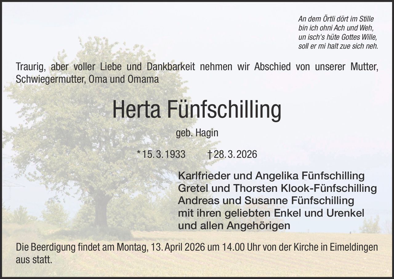 An dem Örtli dört im Stille
bin ich ohni Ach und Weh,
un isch's hüte Gottes Wille,
soll er mi halt zue sich neh.

Traurig, aber voller Liebe und Dankbarkeit nehmen wir Abschied von unserer Mutter,
Schwiegermutter, Oma und Omama

Herta Fünfschilling
geb. Hagin
* 15. 3. 1933   † 28. 3. 2026
Karlfrieder und Angelika Fünfschilling
Gretel und Thorsten Klook-Fünfschilling
Andreas und Susanne Fünfschilling
mit ihren geliebten Enkel und Urenkel
und allen Angehörigen
Die Beerdigung findet am Montag, 13. April 2026 um 14.00 Uhr von der Kirche in Eimeldingen
aus statt.