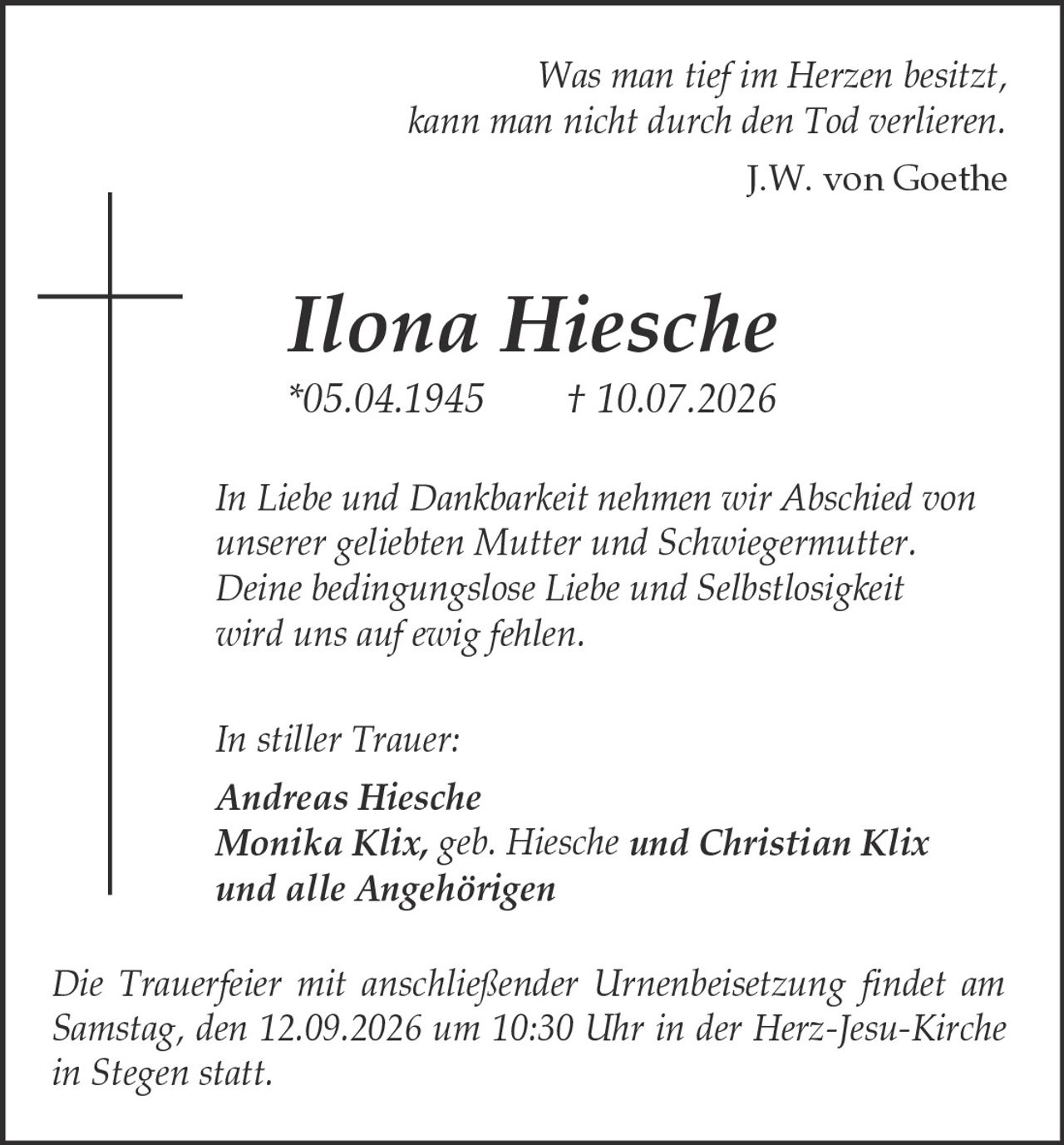 <p><i>Was man tief im Herzen besitzt, kann man nicht durch den Tod verlieren.<br>J.W. von Goethe</i></p><p><strong>Ilona Hiesche</strong><br>*05.04.1945 † 10.07.2026</p><p><i>In Liebe und Dankbarkeit nehmen wir Abschied von unserer geliebten Mutter und Schwiegermutter. Deine bedingungslose Liebe und Selbstlosigkeit wird uns auf ewig fehlen.</i></p><p><i>In stiller Trauer:</i><br><strong>Andreas Hiesche</strong><br><strong>Monika Klix, geb. Hiesche und Christian Klix</strong><br><strong>und alle Angehörigen</strong></p><p><i>Die Trauerfeier mit anschließender Urnenbeisetzung findet am Samstag, den 12.09.2026 um 10:30 Uhr in der Herz-Jesu-Kirche in Stegen statt.</i></p>