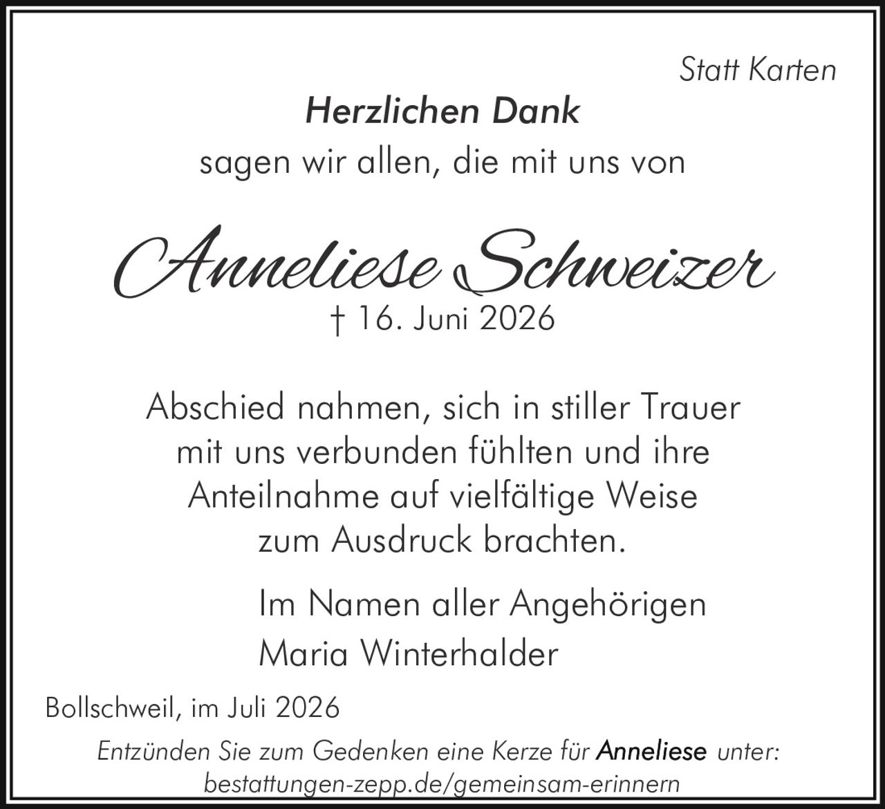 <p><strong>Herzlichen Dank</strong></p><p><i>Statt Karten</i></p><p>sagen wir allen, die mit uns von</p><p><strong>Anneliese Schweizer</strong><br>† 16. Juni 2026</p><p>Abschied nahmen, sich in stiller Trauer mit uns verbunden fühlten und ihre Anteilnahme auf vielfältige Weise zum Ausdruck brachten.</p><p>Im Namen aller Angehörigen<br>Maria Winterhalder</p><p>Bollschweil, im Juli 2026</p><p>Entzünden Sie zum Gedenken eine Kerze für <strong>Anneliese</strong> unter: bestattungen-zepp.de/gemeinsam-erinnern</p>
