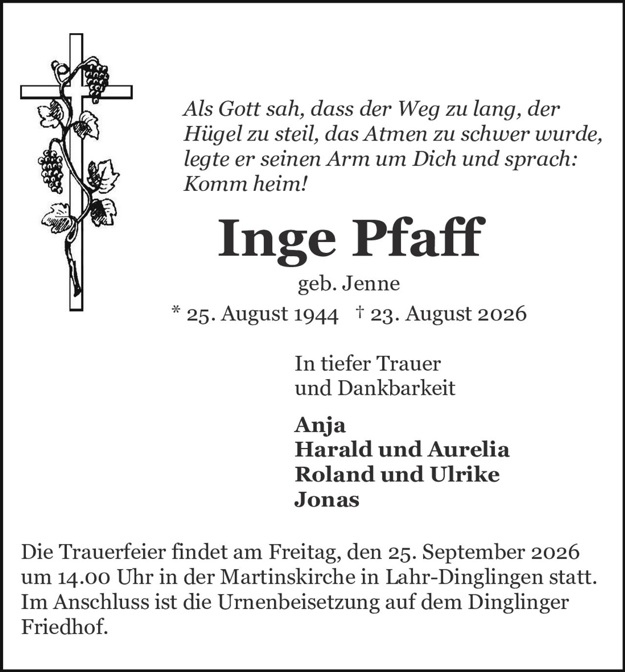 <p><i>Als Gott sah, dass der Weg zu lang, der Hügel zu steil, das Atmen zu schwer wurde, legte er seinen Arm um Dich und sprach: Komm heim!</i></p>

<p><strong>Inge Pfaff</strong><br>geb. Jenne<br>* 25. August 1944 † 23. August 2026</p>

<p>In tiefer Trauer<br>und Dankbarkeit</p>

<p><strong>Anja<br>Harald und Aurelia<br>Roland und Ulrike<br>Jonas</strong></p>

<p>Die Trauerfeier findet am Freitag, den 25. September 2026 um 14.00 Uhr in der Martinskirche in Lahr-Dinglingen statt. Im Anschluss ist die Urnenbeisetzung auf dem Dinglinger Friedhof.</p>