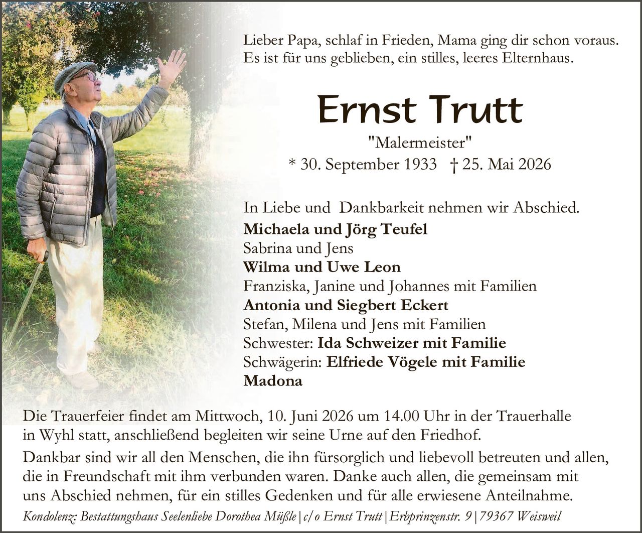 <p>Lieber Papa, schlaf in Frieden, Mama ging dir schon voraus.<br>Es ist für uns geblieben, ein stilles, leeres Elternhaus.</p>

<p><strong>Ernst Trutt</strong><br>"Malermeister"<br>* 30. September 1933  † 25. Mai 2026</p>

<p>In Liebe und  Dankbarkeit nehmen wir Abschied.<br><strong>Michaela und Jörg Teufel</strong><br>Sabrina und Jens<br><strong>Wilma und Uwe Leon</strong><br>Franziska, Janine und Johannes mit Familien<br><strong>Antonia und Siegbert Eckert</strong><br>Stefan, Milena und Jens mit Familien<br>Schwester: <strong>Ida Schweizer mit Familie</strong><br>Schwägerin: <strong>Elfriede Vögele mit Familie</strong><br><strong>Madona</strong></p>

<p>Die Trauerfeier findet am Mittwoch, 10. Juni 2026 um 14.00 Uhr in der Trauerhalle in Wyhl statt, anschließend begleiten wir seine Urne auf den Friedhof.</p>

<p>Dankbar sind wir all den Menschen, die ihn fürsorgich und liebevoll betreuten und allen, die in Freundschaft mit ihm verbunden waren. Danke auch allen, die gemeinsam mit uns Abschied nehmen, für ein stilles Gedenken und für alle erwiesene Anteilnahme.</p>

<p><i>Kondolenz: Bestattungshaus Seelenlièbe Dorothea Müßle | c/o Ernst Trutt | Erbprinzenstr. 9 | 79367 Weisweil</i></p>