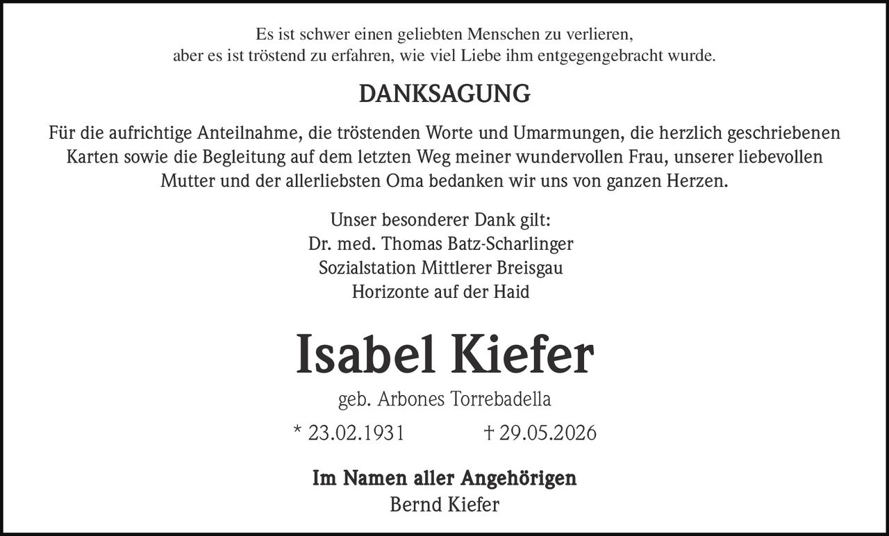 <p>Es ist schwer einen geliebten Menschen zu verlieren, aber es ist tröstend zu erfahren, wie viel Liebe ihm entgegengebracht wurde.</p><p><strong>DANKSAGUNG</strong></p><p>Für die aufrichtige Anteilnahme, die tröstenden Worte und Umarmungen, die herzlich geschriebenen Karten sowie die Begleitung auf dem letzten Weg meiner wundervollen Frau, unserer liebevollen Mutter und der allerliebsten Oma bedanken wir uns von ganzen Herzen.</p><p>Unser besonderer Dank gilt:<br>Dr. med. Thomas Batz-Scharlinger<br>Sozialstation Mittlerer Breisgau<br>Horizonte auf der Haid</p><p><strong>Isabel Kiefer</strong><br>geb. Arbones Torrebadella<br>* 23.02.1931 † 29.05.2026</p><p><strong>Im Namen aller Angehörigen</strong><br>Bernd Kiefer</p>