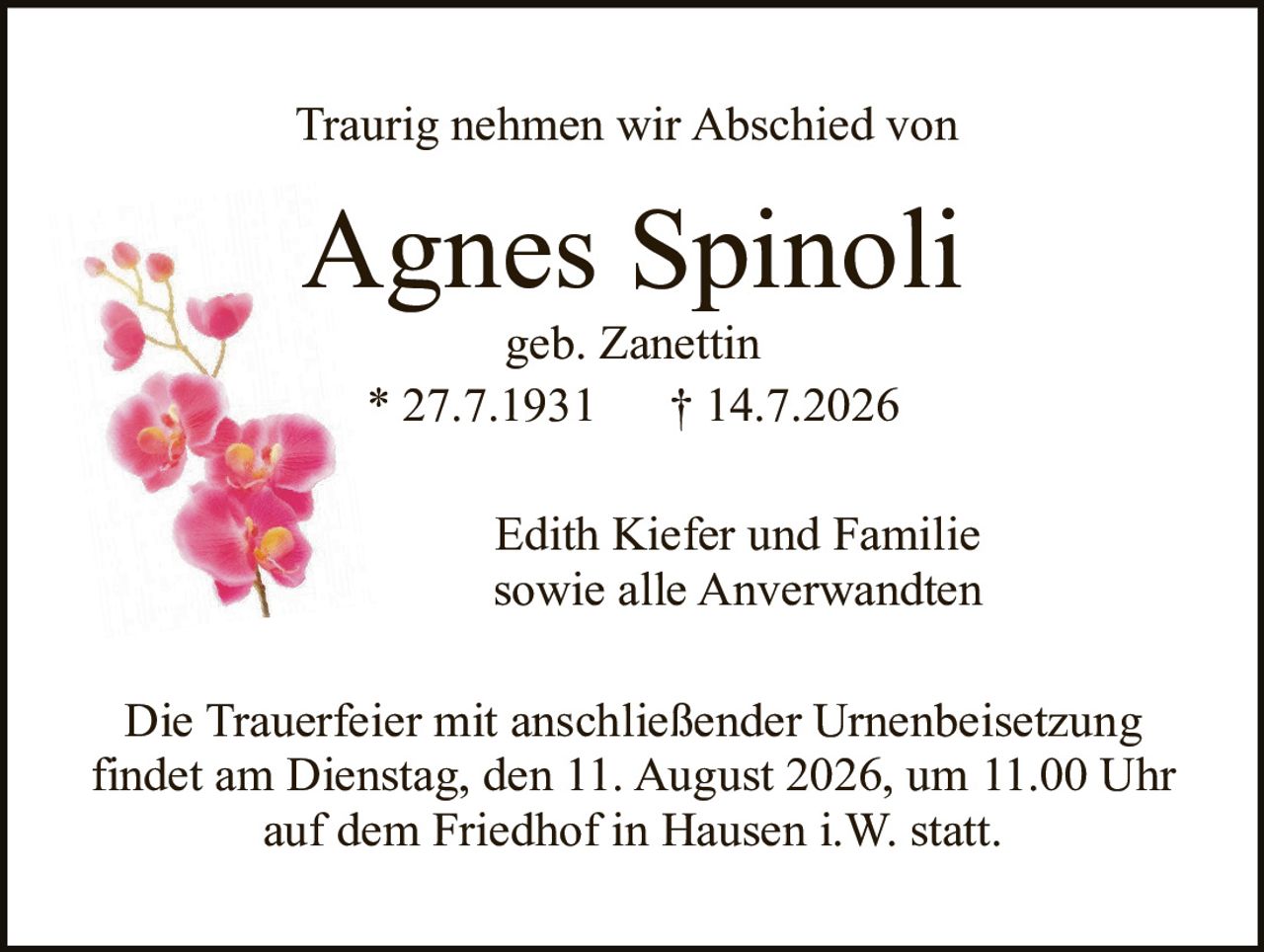 <p>Traurig nehmen wir Abschied von</p>

<p><strong>Agnes Spinoli</strong><br/>
geb. Zanettin<br/>
* 27.7.1931     † 14.7.2026</p>

<p>Edith Kiefer und Familie<br/>
sowie alle Anverwandten</p>

<p>Die Trauerfeier mit anschließender Urnenbeisetzung findet am Dienstag, den 11. August 2026, um 11.00 Uhr auf dem Friedhof in Hausen i.W. statt.</p>
