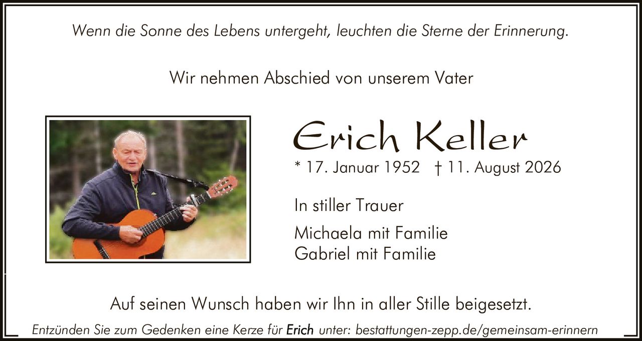 <p><i>Wenn die Sonne des Lebens untergeht, leuchten die Sterne der Erinnerung.</i></p>

<p>Wir nehmen Abschied von unserem Vater</p>

<p><strong>Erich Keller</strong><br>
* 17. Januar 1952 † 11. August 2026</p>

<p>In stiller Trauer<br>
Michaela mit Familie<br>
Gabriel mit Familie</p>

<p>Auf seinen Wunsch haben wir Ihn in aller Stille beigesetzt.</p>

<p>Entzünden Sie zum Gedenken eine Kerze für <strong>Erich</strong> unter: bestattungen-zepp.de/gemeinsam-erinnern</p>