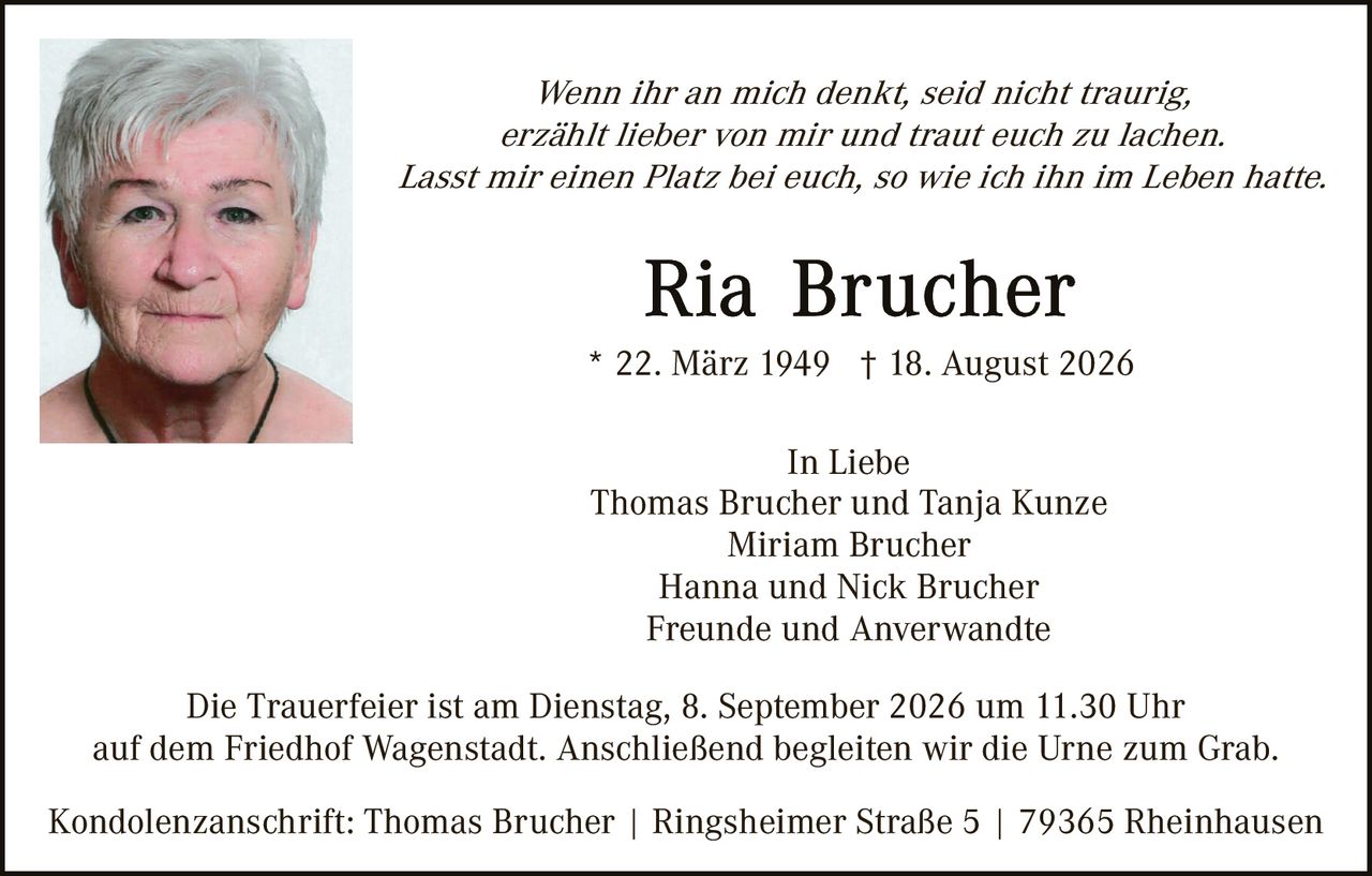 <p><i>Wenn ihr an mich denkt, seid nicht traurig, erzählt lieber von mir und traut euch zu lachen. Lasst mir einen Platz bei euch, so wie ich ihn im Leben hatte.</i></p><p><strong>Ria Brucher</strong><br/>* 22. März 1949 † 18. August 2026</p><p><strong>In Liebe</strong><br/>Thomas Brucher und Tanja Kunze<br/>Miriam Brucher<br/>Hanna und Nick Brucher<br/>Freunde und Anverwandte</p><p>Die Trauerfeier ist am Dienstag, 8. September 2026 um 11.30 Uhr auf dem Friedhof Wagenstadt. Anschließend begleiten wir die Urne zum Grab.</p><p>Kondolenzanschrift: Thomas Brucher | Ringsheimer Straße 5 | 79365 Rheinhausen</p>