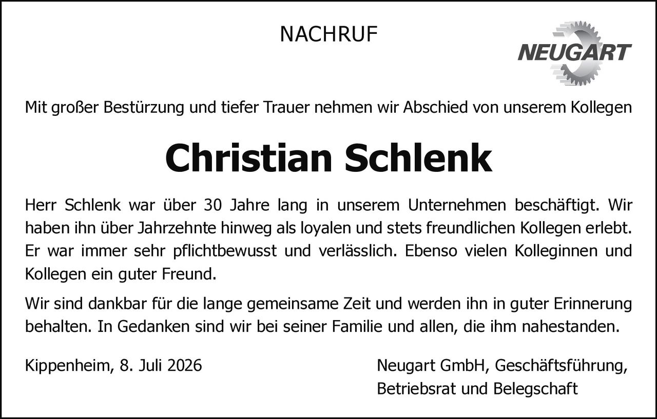 <p>Mit großer Bestürzung und tiefer Trauer nehmen wir Abschied von unserem Kollegen</p>

<p>Herr Schlenk war über 30 Jahre lang in unserem Unternehmen beschäftigt. Wir haben ihn über Jahrzehnte hinweg als loyalen und stets freundlichen Kollegen erlebt. Er war immer sehr pflichtbewusst und verlässlich. Ebenso vielen Kolleginnen und Kollegen ein guter Freund.</p>

<p>Wir sind dankbar für die lange gemeinsame Zeit und werden ihn in guter Erinnerung behalten. In Gedanken sind wir bei seiner Familie und allen, die ihm nahestanden.</p>

<p>Kippenheim, 8. Juli 2026 Neugart GmbH, Geschäftsführung, Betriebsrat und Belegschaft</p>