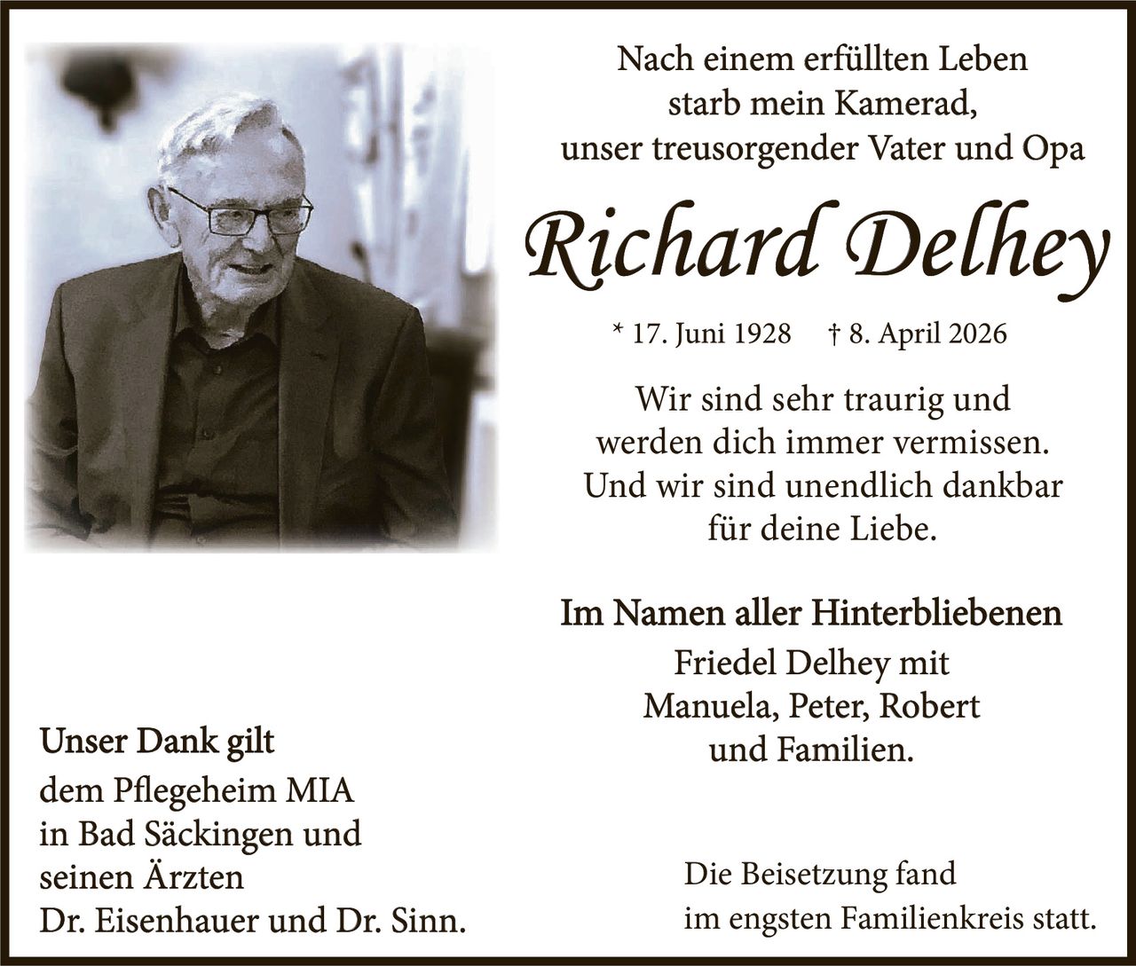 <p>Nach einem erfüllten Leben<br>starb mein Kamerad,<br>unser treusorgender Vater und Opa</p><p><strong>Richard Delhey</strong><br>* 17. Juni 1928 † 8. April 2026</p><p>Wir sind sehr traurig und<br>werden dich immer vermissen.<br>Und wir sind unendlich dankbar<br>für deine Liebe.</p><p>Im Namen aller Hinterbliebenen<br>Friedel Delhey mit<br>Manuela, Peter, Robert<br>und Familien.</p><p>Unser Dank gilt<br>dem Pflegeheim MIA<br>in Bad Säckingen und<br>seinen Ärzten<br>Dr. Eisenhauer und Dr. Sinn.</p><p>Die Beisetzung fand<br>im engsten Familienkreis statt.</p>