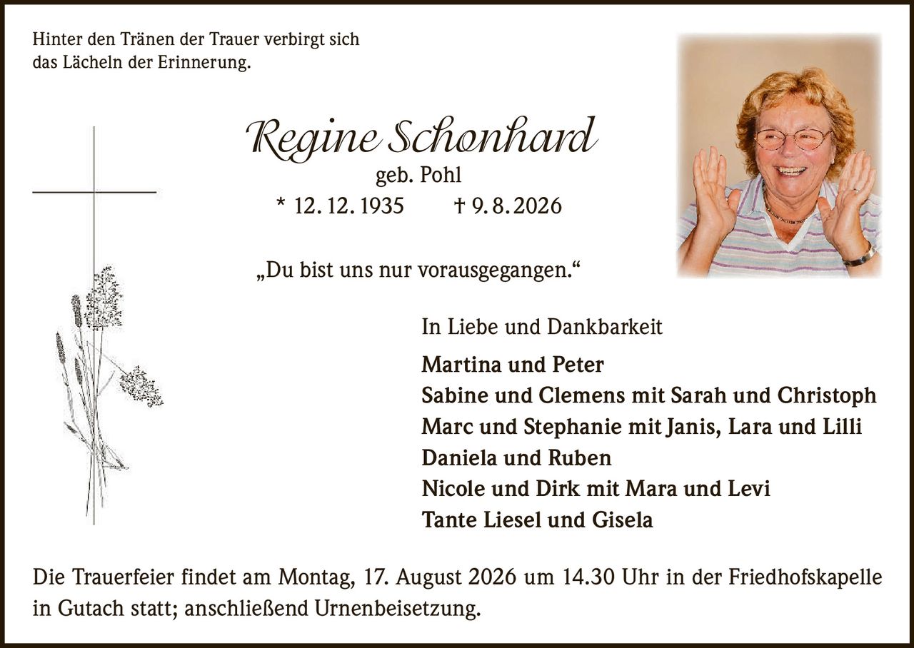 <p>Hinter den Tränen der Trauer verbirgt sich das Lächeln der Erinnerung.</p>

<p><strong>Regine Schonhard</strong> geb. Pohl</p>

<p>* 12. 12. 1935 † 9. 8. 2026</p>

<p>„Du bist uns nur vorausgegangen."</p>

<p>In Liebe und Dankbarkeit</p>

<p><strong>Martina und Peter</strong><br/>
<strong>Sabine und Clemens</strong> mit Sarah und Christoph<br/>
<strong>Marc und Stephanie</strong> mit Janis, Lara und Lilli<br/>
<strong>Daniela und Ruben</strong><br/>
<strong>Nicole und Dirk</strong> mit Mara und Levi<br/>
Tante Liesel und Gisela</p>

<p>Die Trauerfeier findet am Montag, 17. August 2026 um 14.30 Uhr in der Friedhofskapelle in Gutach statt; anschließend Urnenbeisetzung.</p>