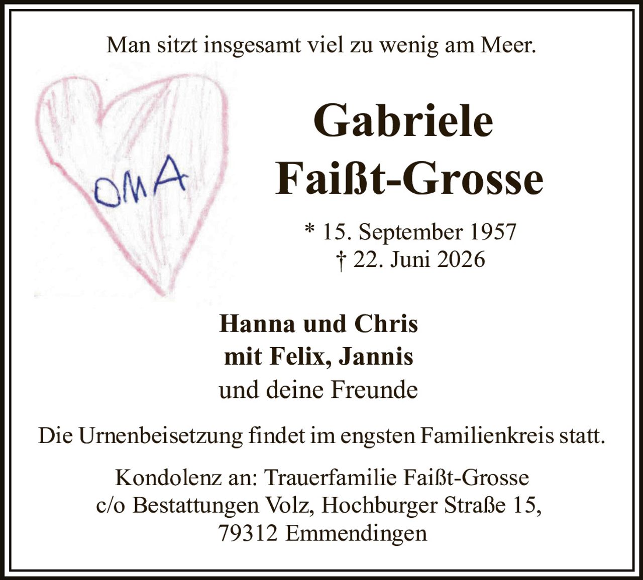 <p>Man sitzt insgesamt viel zu wenig am Meer.</p>

<p><strong>Gabriele Faißt-Grosse</strong></p>

<p>* 15. September 1957<br>† 22. Juni 2026</p>

<p><strong>Hanna und Chris<br>mit Felix, Jannis<br>und deine Freunde</strong></p>

<p>Die Urnenbeisetzung findet im engsten Familienkreis statt.</p>

<p>Kondolenz an: Trauerfamilie Faißt-Grosse<br>c/o Bestattungen Volz, Hochburger Straße 15,<br>79312 Emmendingen</p>
