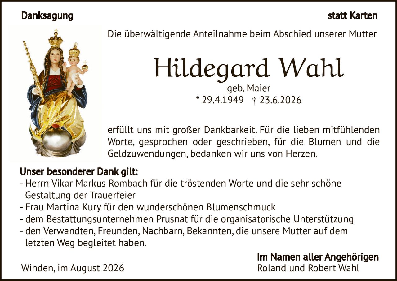 <p><strong>Danksagung statt Karten</strong></p>

<p>Die überwältigende Anteilnahme beim Abschied unserer Mutter</p>

<p><strong>Hildegard Wahl</strong><br>
geb. Maier<br>
* 29.4.1949 † 23.6.2026</p>

<p>erfüllt uns mit großer Dankbarkeit. Für die lieben mitfühlenden Worte, gesprochen oder geschrieben, für die Blumen und die Geldzuwendungen, bedanken wir uns von Herzen.</p>

<p><strong>Unser besonderer Dank gilt:</strong><br>
- Herrn Vikar Markus Rombach für die tröstenden Worte und die sehr schöne Gestaltung der Trauerfeier<br>
- Frau Martina Kury für den wunderschönen Blumenschmuck<br>
- dem Bestattungsunternehmen Prusnat für die organisatorische Unterstützung<br>
- den Verwandten, Freunden, Nachbarn, Bekannten, die unsere Mutter auf dem letzten Weg begleitet haben.</p>

<p>Winden, im August 2026</p>

<p><strong>Im Namen aller Angehörigen<br>
Roland und Robert Wahl</strong></p>