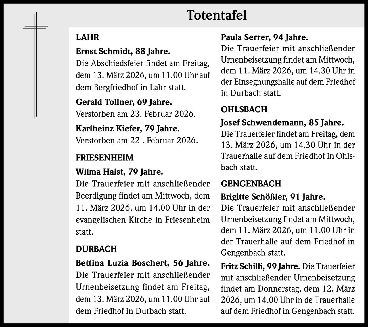 Totentafel
LAHR
Ernst Schmidt, 88 Jahre.
Die Abschiedsfeier findet am Freitag,
dem 13. März 2026, um 11.00 Uhr auf
dem Bergfriedhof in Lahr statt.
Gerald Tollner, 69 Jahre.
Verstorben am 23. Februar 2026.
Karlheinz Kiefer, 79 Jahre.
Verstorben am 22 . Februar 2026.
FRIESENHEIM
Wilma Haist, 79 Jahre.
Die Trauerfeier mit anschließender
Beerdigung findet am Mittwoch, dem
11. März 2026, um 14.00 Uhr in der
evangelischen Kirche in Friesenheim
statt.
DURBACH
Bettina Luzia Boschert, 56 Jahre.
Die Trauerfeier mit anschließender
Urnenbeisetzung findet am Freitag,
dem 13. März 2026, um 11.00 Uhr auf
dem Friedhof in Durbach statt.

Paula Serrer, 94 Jahre.
Die Trauerfeier mit anschließender
Urnenbeisetzung findet am Mittwoch,
dem 11. März 2026, um 14.30 Uhr in
der Einsegnungshalle auf dem Friedhof
in Durbach statt.
OHLSBACH
Josef Schwendemann, 85 Jahre.
Die Trauerfeier findet am Freitag, dem
13. März 2026, um 14.30 Uhr in der
Trauerhalle auf dem Friedhof in Ohlsbach statt.
GENGENBACH
Brigitte Schößler, 91 Jahre.
Die Trauerfeier mit anschließender
Urnenbeisetzung findet am Mittwoch,
dem 11. März 2026, um 11.00 Uhr in
der Trauerhalle auf dem Friedhof in
Gengenbach statt.
Fritz Schilli, 99 Jahre. Die Trauerfeier
mit anschließender Urnenbeisetzung
findet am Donnerstag, dem 12. März
2026, um 14.00 Uhr in de Trauerhalle
auf dem Friedhof in Gengenbach statt.