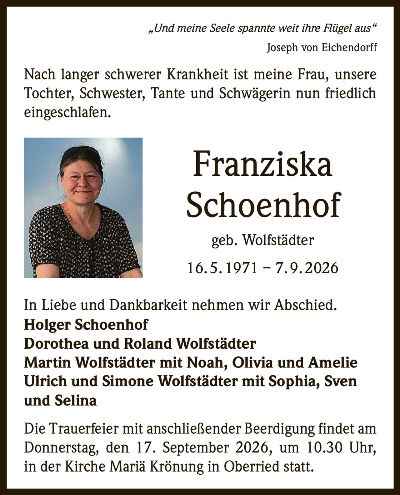 <p><i>„Und meine Seele spannte weit ihre Flügel aus"</i><br>Joseph von Eichendorff</p><p>Nach langer schwerer Krankheit ist meine Frau, unsere Tochter, Schwester, Tante und Schwägerin nun friedlich eingeschlafen.</p><p><strong>Franziska Schoenhof</strong><br>geb. Wolfstädter<br>16. 5. 1971 – 7. 9. 2026</p><p>In Liebe und Dankbarkeit nehmen wir Abschied.</p><p><strong>Holger Schoenhof</strong><br><strong>Dorothea und Roland Wolfstädter</strong><br><strong>Martin Wolfstädter</strong> mit Noah, Olivia und Amelie<br><strong>Ulrich und Simone Wolfstädter</strong> mit Sophia, Sven und Selina</p><p>Die Trauerfeier mit anschließender Beerdigung findet am Donnerstag, den 17. September 2026, um 10.30 Uhr, in der Kirche Mariä Krönung in Oberried statt.</p>