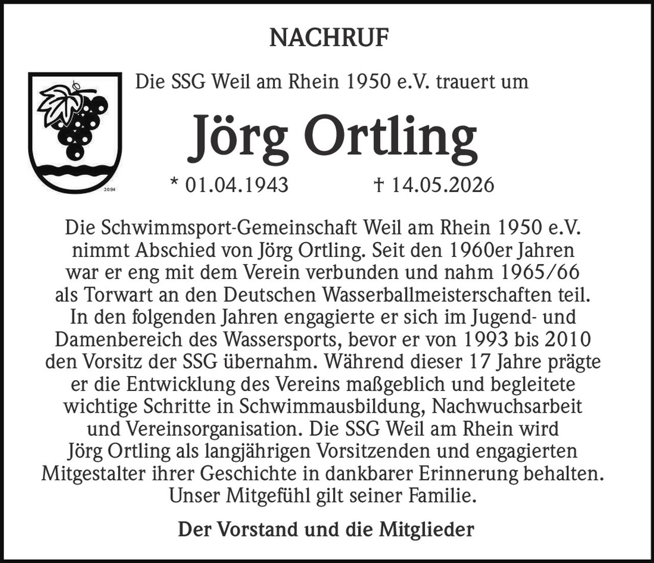 <p>Die SSG Weil am Rhein 1950 e.V. trauert um</p><p><strong>Jörg Ortling</strong></p><p>* 01.04.1943 † 14.05.2026</p><p>Die Schwimmsport-Gemeinschaft Weil am Rhein 1950 e.V. nimmt Abschied von Jörg Ortling. Seit den 1960er Jahren war er eng mit dem Verein verbunden und nahm 1965/66 als Torwart an den Deutschen Wasserballmeisterschaften teil. In den folgenden Jahren engagierte er sich im Jugend- und Damenbereich des Wassersports, bevor er von 1993 bis 2010 den Vorsitz der SSG übernahm. Während dieser 17 Jahre prägte er die Entwicklung des Vereins maßgeblich und begleitete wichtige Schritte in Schwimmausbildung, Nachwuchsarbeit und Vereinsorganisation. Die SSG Weil am Rhein wird Jörg Ortling als langjährigen Vorsitzenden und engagierten Mitgestalter ihrer Geschichte in dankbarer Erinnerung behalten. Unser Mitgefühl gilt seiner Familie.</p><p><strong>Der Vorstand und die Mitglieder</strong></p>
