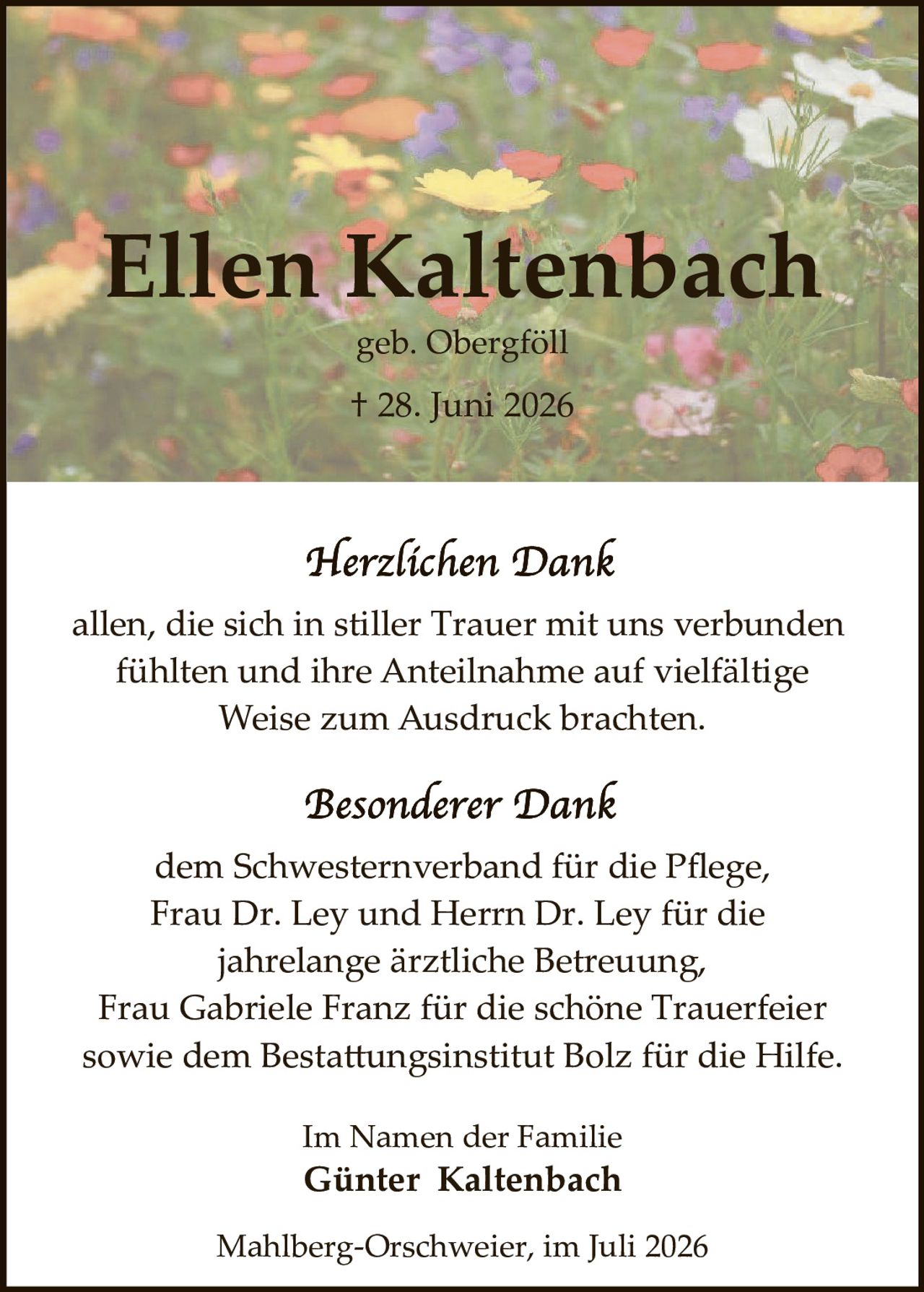 <p><strong>Ellen Kaltenbach</strong></p>
<p>geb. Obergföll</p>
<p>† 28. Juni 2026</p>

<p><i>Herzlichen Dank</i></p>

<p>allen, die sich in stiller Trauer mit uns verbunden fühlten und ihre Anteilnahme auf vielfältige Weise zum Ausdruck brachten.</p>

<p><i>Besonderer Dank</i></p>

<p>dem Schwesternverband für die Pflege, Frau Dr. Ley und Herrn Dr. Ley für die jahrelange ärztliche Betreuung, Frau Gabriele Franz für die schöne Trauerfeier sowie dem Bestattungsinstitut Bolz für die Hilfe.</p>

<p>Im Namen der Familie</p>

<p><strong>Günter Kaltenbach</strong></p>

<p>Mahlberg-Orschweier, im Juli 2026</p>