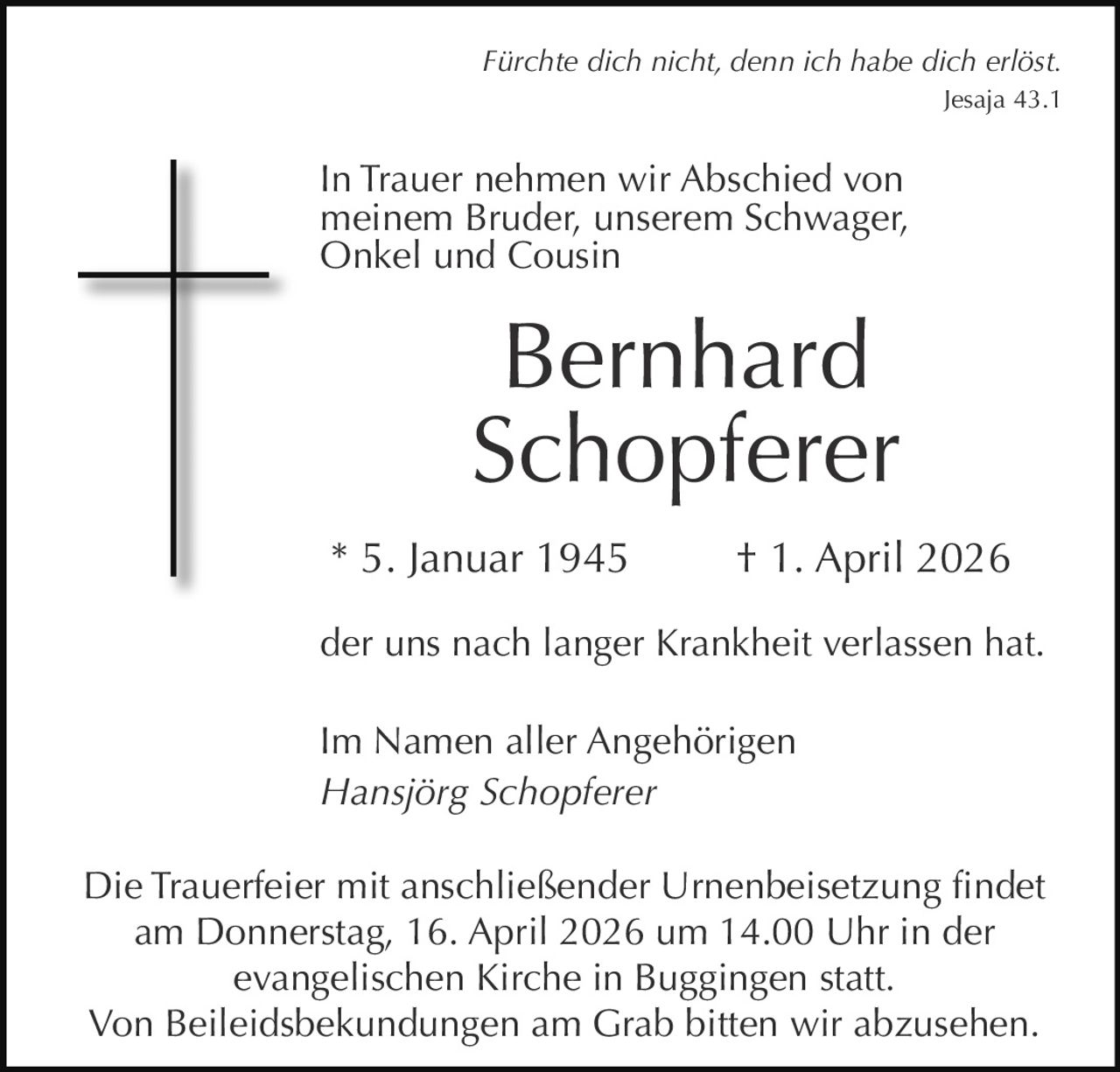 Fürchte dich nicht, denn ich habe dich erlöst.
Jesaja 43.1

In Trauer nehmen wir Abschied von
meinem Bruder, unserem Schwager,
Onkel und Cousin

Bernhard
Schopferer
* 5. Januar 1945

† 1. April 2026

der uns nach langer Krankheit verlassen hat.
Im Namen aller Angehörigen
Hansjörg Schopferer
Die Trauerfeier mit anschließender Urnenbeisetzung findet
am Donnerstag, 16. April 2026 um 14.00 Uhr in der
evangelischen Kirche in Buggingen statt.
Von Beileidsbekundungen am Grab bitten wir abzusehen.