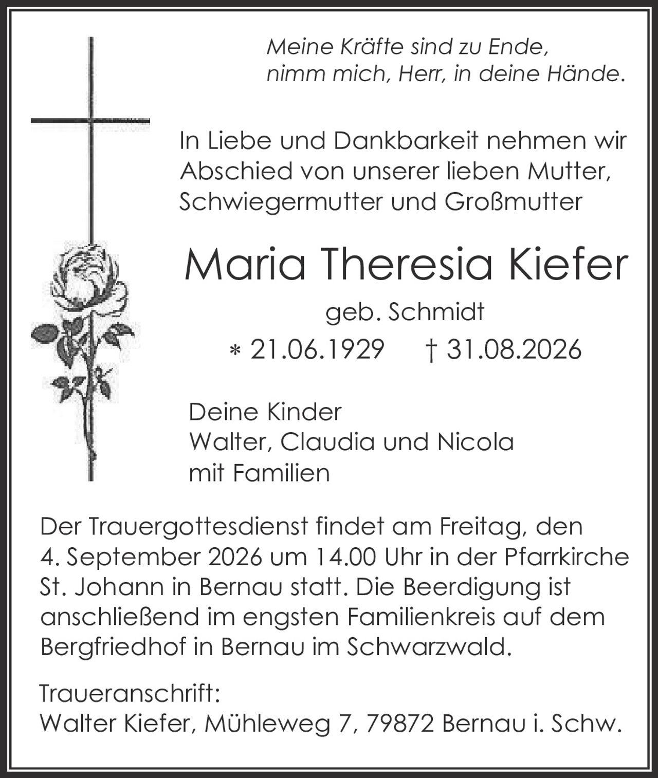 <p><i>Meine Kräfte sind zu Ende, nimm mich, Herr, in deine Hände.</i></p>

<p>In Liebe und Dankbarkeit nehmen wir Abschied von unserer lieben Mutter, Schwiegermutter und Großmutter</p>

<p><strong>Maria Theresia Kiefer</strong><br>geb. Schmidt<br>* 21.06.1929  † 31.08.2026</p>

<p>Deine Kinder<br>Walter, Claudia und Nicola<br>mit Familien</p>

<p>Der Trauergottesdienst findet am Freitag, den 4. September 2026 um 14.00 Uhr in der Pfarrkirche St. Johann in Bernau statt. Die Beerdigung ist anschließend im engsten Familienkreis auf dem Bergfriedhof in Bernau im Schwarzwald.</p>

<p>Traueranschrift:<br>Walter Kiefer, Mühleweg 7, 79872 Bernau i. Schw.</p>