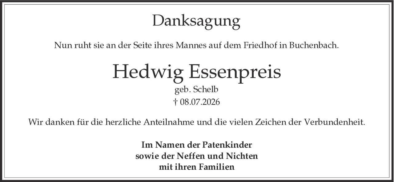 <p><strong>Danksagung</strong></p><p>Nun ruht sie an der Seite ihres Mannes auf dem Friedhof in Buchenbach.</p><p><strong>Hedwig Essenpreis</strong><br>geb. Schelb<br>† 08.07.2026</p><p>Wir danken für die herzliche Anteilnahme und die vielen Zeichen der Verbundenheit.</p><p>Im Namen der Patenkinder<br>sowie der Neffen und Nichten<br>mit ihren Familien</p>