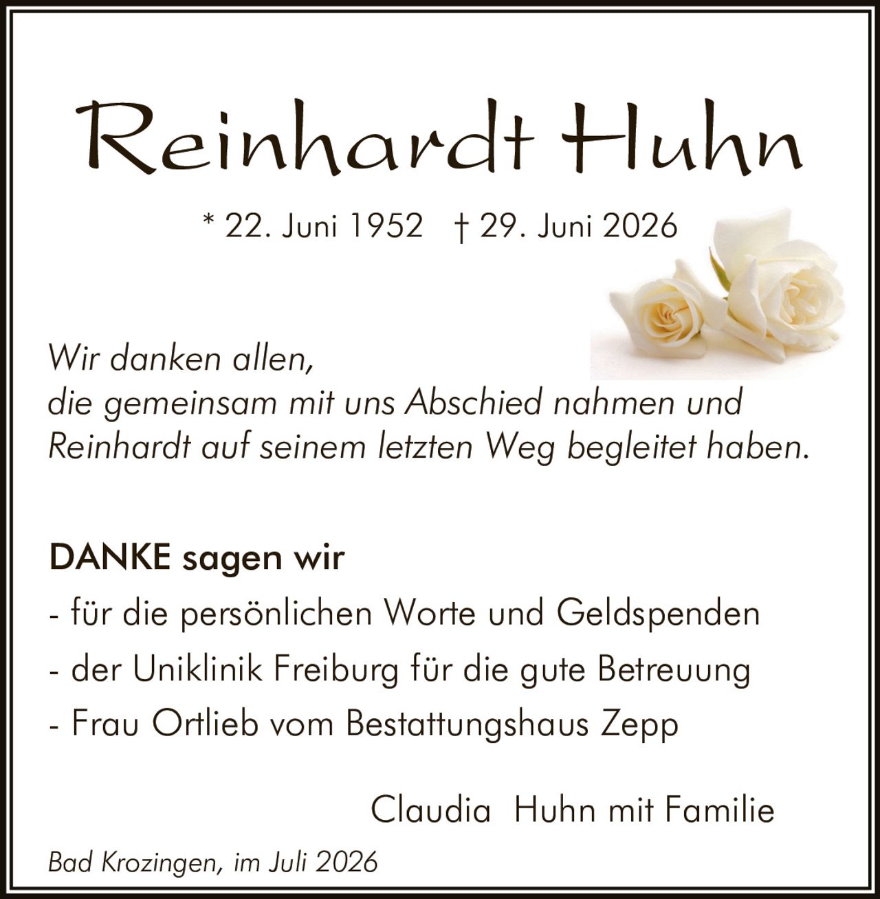 <p>Reinhardt Huhn</p>

<p>* 22. Juni 1952 † 29. Juni 2026</p>

<p>Wir danken allen, die gemeinsam mit uns Abschied nahmen und Reinhardt auf seinem letzten Weg begleitet haben.</p>

<p><strong>DANKE sagen wir</strong></p>

<p>- für die persönlichen Worte und Geldspenden<br>
- der Uniklinik Freiburg für die gute Betreuung<br>
- Frau Ortlieb vom Bestattungshaus Zepp</p>

<p>Claudia Huhn mit Familie</p>

<p><i>Bad Krozingen, im Juli 2026</i></p>