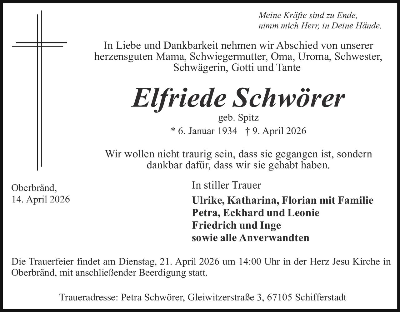 Meine Kräfte sind zu Ende,
nimm mich Herr, in Deine Hände.

In Liebe und Dankbarkeit nehmen wir Abschied von unserer
herzensguten Mama, Schwiegermutter, Oma, Uroma, Schwester,
Schwägerin, Gotti und Tante

Elfriede Schwörer
geb. Spitz
* 6. Januar 1934 † 9. April 2026

Wir wollen nicht traurig sein, dass sie gegangen ist, sondern
dankbar dafür, dass wir sie gehabt haben.
Oberbränd,
14. April 2026

In stiller Trauer
Ulrike, Katharina, Florian mit Familie
Petra, Eckhard und Leonie
Friedrich und Inge
sowie alle Anverwandten

Die Trauerfeier findet am Dienstag, 21. April 2026 um 14:00 Uhr in der Herz Jesu Kirche in
Oberbränd, mit anschließender Beerdigung statt.
Traueradresse: Petra Schwörer, Gleiwitzerstraße 3, 67105 Schifferstadt