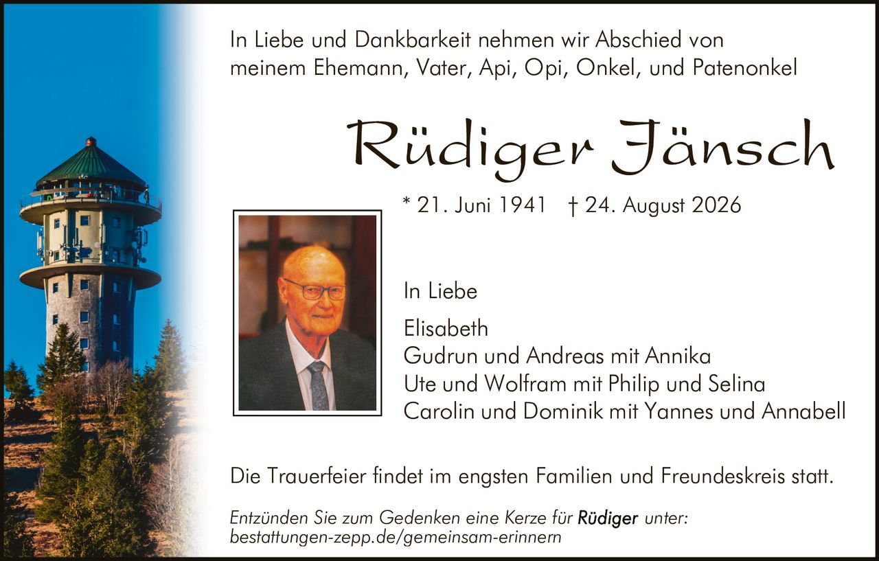 <p>In Liebe und Dankbarkeit nehmen wir Abschied von meinem Ehemann, Vater, Api, Opi, Onkel, und Patenonkel</p>

<p><strong>Rüdiger Jänsch</strong></p>

<p>* 21. Juni 1941 † 24. August 2026</p>

<p>In Liebe<br/>
Elisabeth<br/>
Gudrun und Andreas mit Annika<br/>
Ute und Wolfram mit Philip und Selina<br/>
Carolin und Dominik mit Yannes und Annabell</p>

<p>Die Trauerfeier findet im engsten Familien und Freundeskreis statt.</p>

<p><i>Entzünden Sie zum Gedenken eine Kerze für Rüdiger unter: bestattungen-zepp.de/gemeinsam-erinnern</i></p>