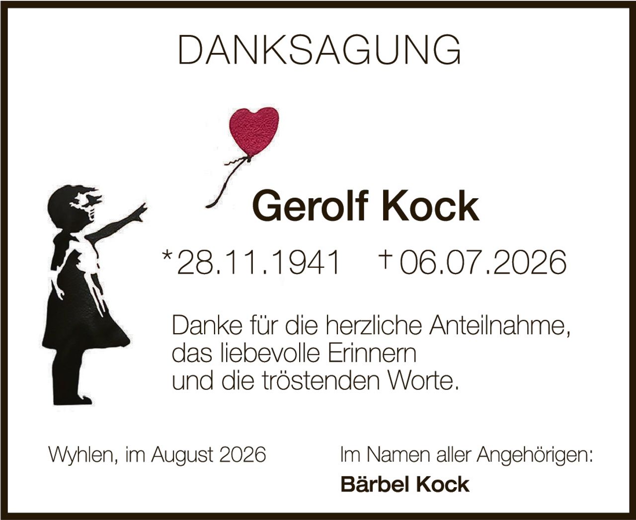 <p><strong>DANKSAGUNG</strong></p><p><strong>Gerolf Kock</strong><br/>*28.11.1941  †06.07.2026</p><p>Danke für die herzliche Anteilnahme,<br/>das liebevolle Erinnern<br/>und die tröstenden Worte.</p><p>Wyhlen, im August 2026<br/>Im Namen aller Angehörigen:<br/><strong>Bärbel Kock</strong></p>