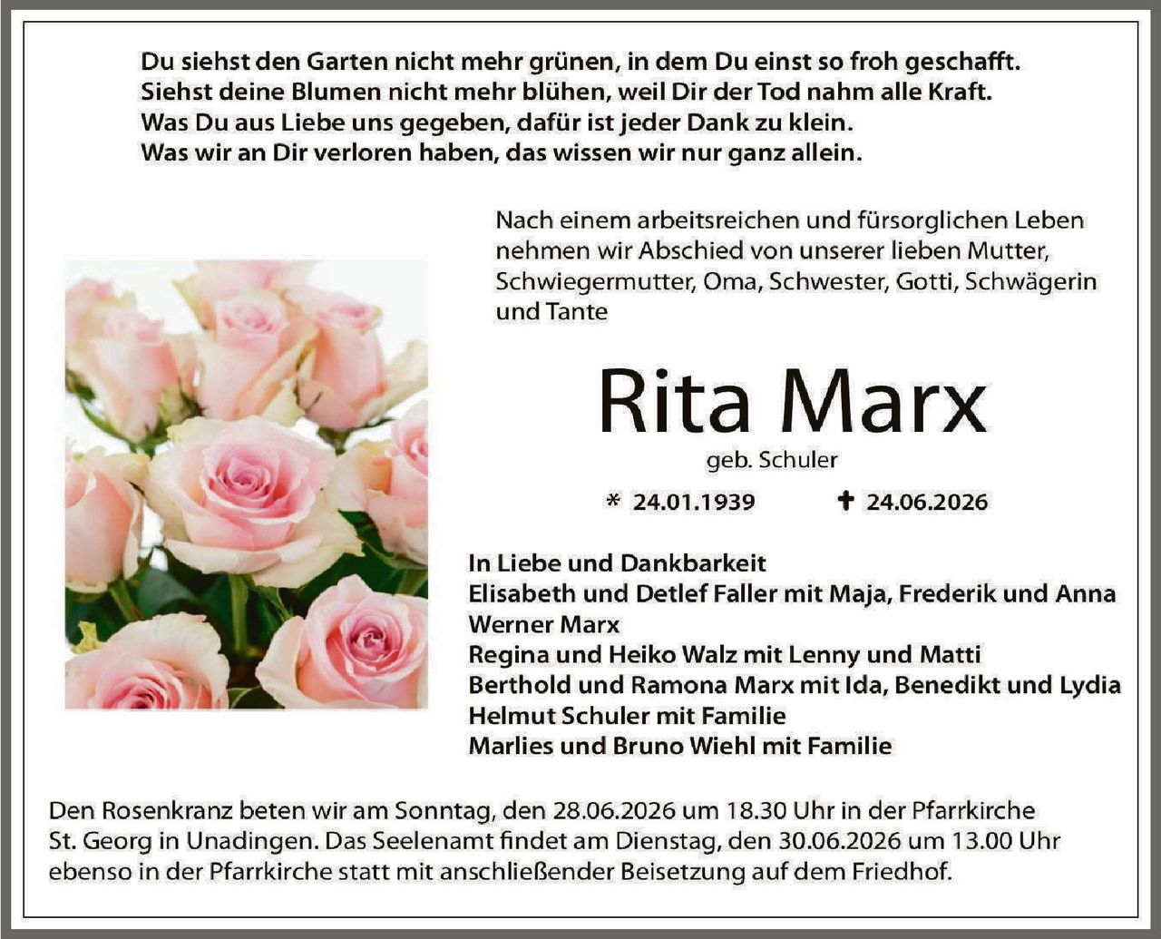 <p>Du siehst den Garten nicht mehr grünen, in dem Du einst so froh geschafft.<br/>Siehst deine Blumen nicht mehr blühen, weil Dir der Tod nahm alle Kraft.<br/>Was Du aus Liebe uns gegeben, dafür ist jeder Dank zu klein.<br/>Was wir an Dir verloren haben, das wissen wir nur ganz allein.</p><p>Nach einem arbeitsreichen und fürsorglich Leben nehmen wir Abschied von unserer lieben Mutter, Schwiegermutter, Oma, Schwester, Gotti, Schwägerin und Tante</p><p><strong>Rita Marx</strong><br/>geb. Schuler<br/>* 24.01.1939      † 24.06.2026</p><p>In Liebe und Dankbarkeit<br/>Elisabeth und Detlef Faller mit Maja, Frederik und Anna<br/>Werner Marx<br/>Regina und Heiko Walz mit Lenny und Matti<br/>Berthold und Ramona Marx mit Ida, Benedikt und Lydia<br/>Helmut Schuler mit Familie<br/>Marlies und Bruno Wiehl mit Familie</p><p>Den Rosenkranz beten wir am Sonntag, den 28.06.2026 um 18.30 Uhr in der Pfarrkirche St. Georg in Unadingen. Das Seelenamt findet am Dienstag, den 30.06.2026 um 13.00 Uhr ebenso in der Pfarrkirche statt mit anschließender Beisetzung auf dem Friedhof.</p>