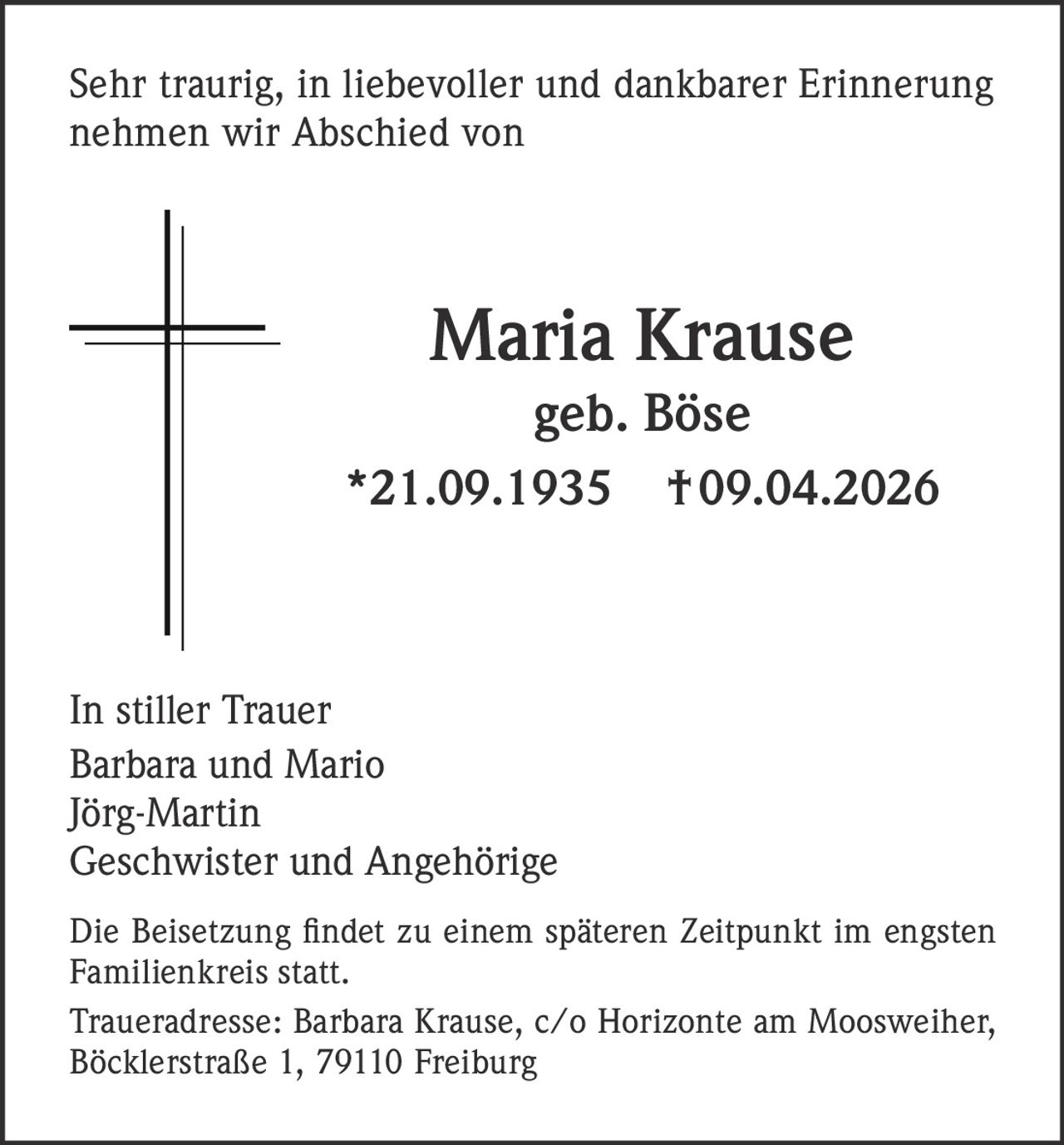 Sehr traurig, in liebevoller und dankbarer Erinnerung
nehmen wir Abschied von

Maria Krause
geb. Böse
*21.09.1935

† 09.04.2026

In stiller Trauer
Barbara und Mario
Jörg-Martin
Geschwister und Angehörige
Die Beisetzung findet zu einem späteren Zeitpunkt im engsten
Familienkreis statt.
Traueradresse: Barbara Krause, c/o Horizonte am Moosweiher,
Böcklerstraße 1, 79110 Freiburg