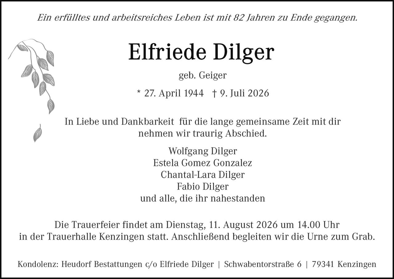<p><i>Ein erfülltes und arbeitsreiches Leben ist mit 82 Jahren zu Ende gegangen.</i></p>

<p><strong>Elfriede Dilger</strong></p>

<p>geb. Geiger</p>

<p>* 27. April 1944  † 9. Juli 2026</p>

<p>In Liebe und Dankbarkeit  für die lange gemeinsame Zeit mit dir nehmen wir traurig Abschied.</p>

<p>Wolfgang Dilger<br/>
Estela Gomez Gonzalez<br/>
Chantal-Lara Dilger<br/>
Fabio Dilger<br/>
und alle, die ihr nahestanden</p>

<p>Die Trauerfeier findet am Dienstag, 11. August 2026 um 14.00 Uhr in der Trauerhalle Kenzingen statt. Anschließend begleiten wir die Urne zum Grab.</p>

<p>Kondolenz: Heudorf Bestattungen c/o Elfriede Dilger | Schwabentorstraße 6 | 79341 Kenzingen</p>