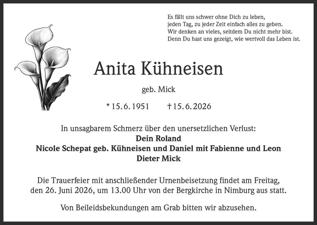 <p>Es fällt uns schwer ohne Dich zu leben,<br>jeden Tag, zu jeder Zeit einfach alles zu geben.<br>Wir denken an vieles, seitdem Du nicht mehr bist.<br>Denn Du hast uns gezeigt, wie wertvoll das Leben ist.</p>

<p><strong>Anita Kühneisen geb. Mick</strong><br>* 15.6.1951   † 15.6.2026</p>

<p>In unsagbarem Schmerz über den unersetzlichen Verlust:</p>

<p><strong>Dein Roland</strong><br><strong>Nicole Schepat geb. Kühneisen und Daniel mit Fabienne und Leon</strong><br><strong>Dieter Mick</strong></p>

<p>Die Trauerfeier mit anschließender Urnenbeisetzung findet am Freitag, den 26. Juni 2026, um 13.00 Uhr von der Bergkirche in Nimburg aus statt.</p>

<p>Von Beileidsbekundungen am Grab bitten wir abzusehen.</p>