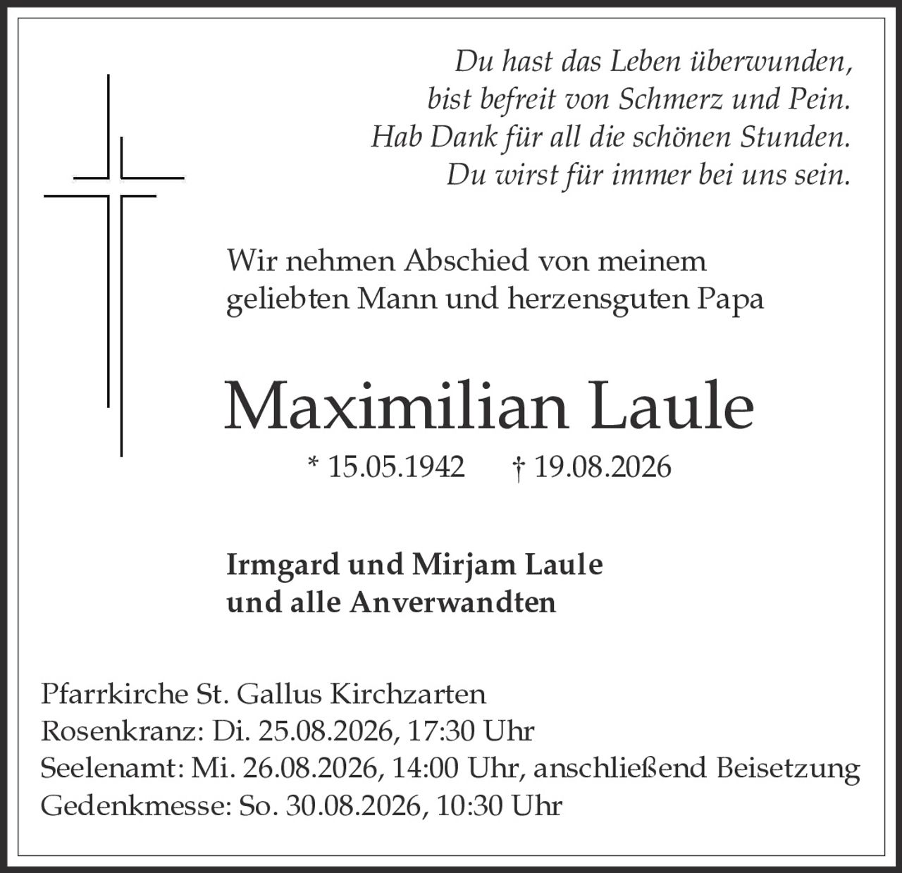 <p><i>Du hast das Leben überwunden, bist befreit von Schmerz und Pein. Hab Dank für all die schönen Stunden. Du wirst für immer bei uns sein.</i></p>

<p>Wir nehmen Abschied von meinem geliebten Mann und herzensguten Papa</p>

<p><strong>Maximilian Laule</strong><br/>* 15.05.1942     † 19.08.2026</p>

<p><strong>Irmgard und Mirjam Laule<br/>und alle Anverwandten</strong></p>

<p>Pfarrkirche St. Gallus Kirchzarten<br/>Rosenkranz: Di. 25.08.2026, 17:30 Uhr<br/>Seelenamt: Mi. 26.08.2026, 14:00 Uhr, anschließend Beisetzung<br/>Gedenmesse: So. 30.08.2026, 10:30 Uhr</p>