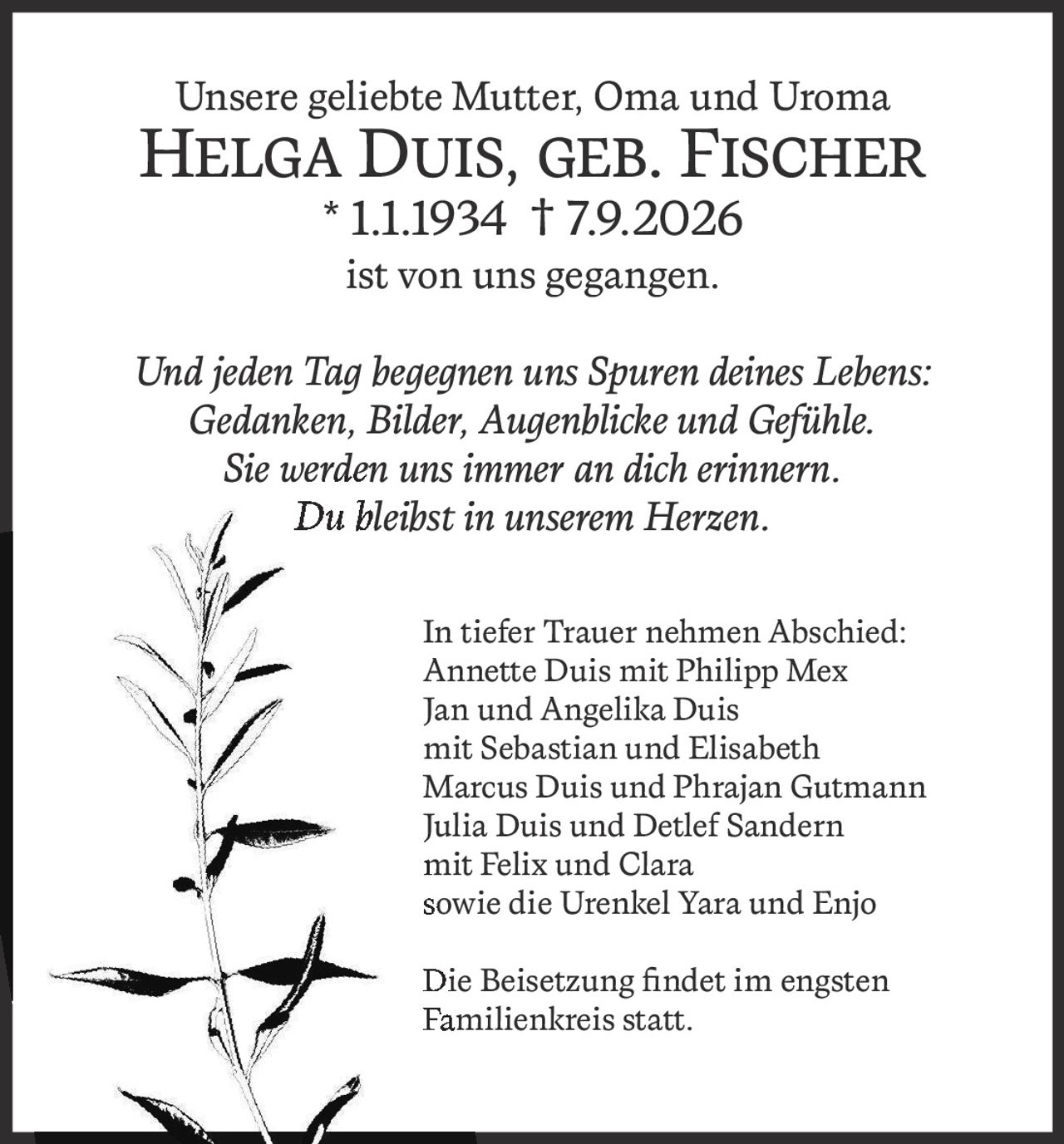 <p>Unsere geliebte Mutter, Oma und Uroma</p>
<p><strong>Helga Duis, geb. Fischer</strong> * 1.1.1934 † 7.9.2026</p>
<p>ist von uns gegangen.</p>
<p><i>Und jeden Tag begegnen uns Spuren deines Lebens:<br>
Gedanken, Bilder, Augenblicke und Gefühle.<br>
Sie werden uns immer an dich erinnern.<br>
Du bleibst in unserem Herzen.</i></p>
<p>In tiefer Trauer nehmen Abschied:</p>
<p>Annette Duis mit Philipp Mex<br>
Jan und Angelika Duis<br>
mit Sebastian und Elisabeth<br>
Marcus Duis und Phrajan Gutmann<br>
Julia Duis und Detlef Sandern<br>
mit Felix und Clara<br>
sowie die Urenkel Yara und Enjo</p>
<p>Die Beisetzung findet im engsten Familienkreis statt.</p>