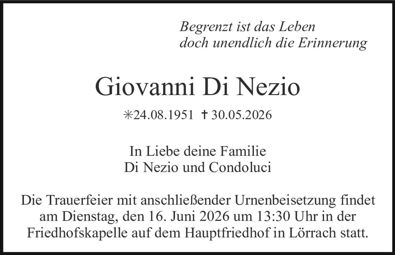 <p><i>Begrenzt ist das Leben<br/>doch unendlich die Erinnerung</i></p><p><strong>Giovanni Di Nezio</strong><br/>*24.08.1951 † 30.05.2026</p><p>In Liebe deine Familie<br/>Di Nezio und Condoluci</p><p>Die Trauerfeier mit anschließender Urnenbeisetzung findet am Dienstag, den 16. Juni 2026 um 13:30 Uhr in der Friedhofskapelle auf dem Hauptfriedhof in Lörrach statt.</p>