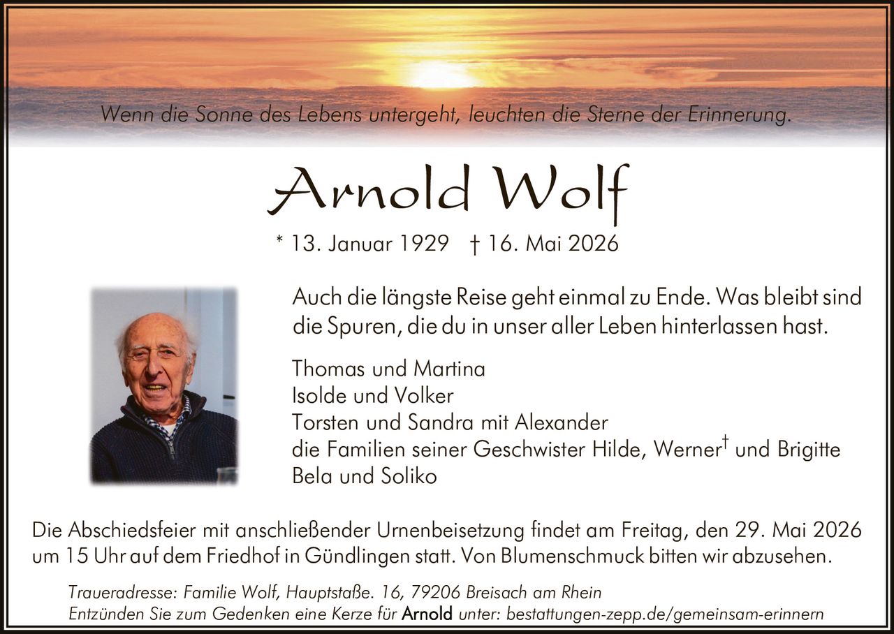 <p>Wenn die Sonne des Lebens untergeht, leuchten die Sterne der Erinnerung.</p><p><strong>Arnold Wolf</strong><br>* 13. Januar 1929 † 16. Mai 2026</p><p>Auch die längste Reise geht einmal zu Ende. Was bleibt sind die Spuren, die du in unser aller Leben hinterlassen hast.</p><p>Thomas und Martina<br>Isolde und Volker<br>Torsten und Sandra mit Alexander<br>die Familien seiner Geschwister Hilde, Werner<sup>†</sup> und Brigitte<br>Bela und Soliko</p><p>Die Abschiedsfeier mit anschließender Urnenbeisetzung findet am Freitag, den 29. Mai 2026 um 15 Uhr auf dem Friedhof in Gündlingen statt. Von Blumenschmuck bitten wir abzusehen.</p><p>Traueradresse: Familie Wolf, Hauptstaße. 16, 79206 Breisach am Rhein<br>Entzünden Sie zum Gedenken eine Kerze für <strong>Arnold</strong> unter: bestattungen-zepp.de/gemeinsam-erinnern</p>