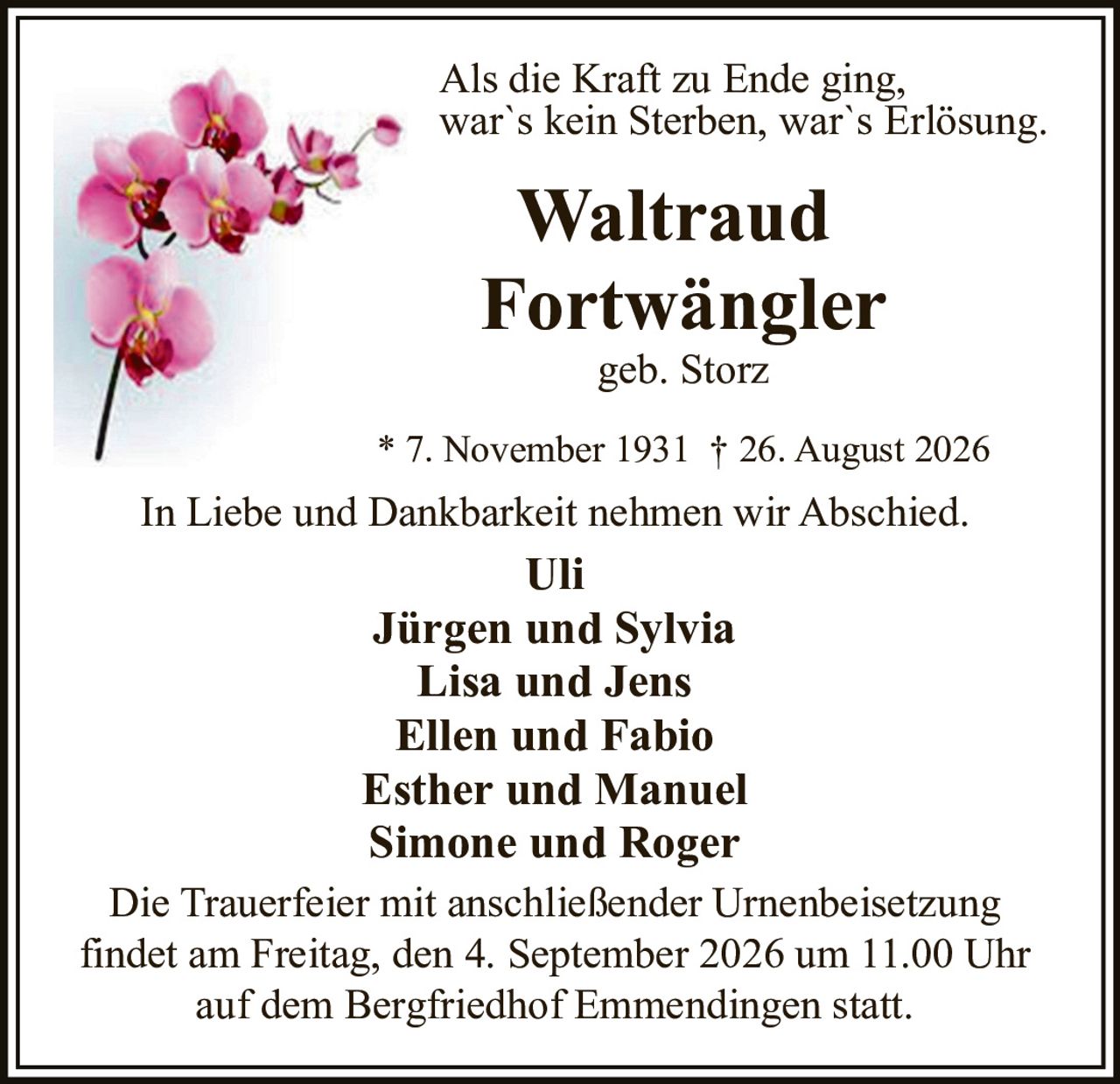 <p>Als die Kraft zu Ende ging, war`s kein Sterben, war`s Erlösung.</p>

<p><strong>Waltraud Fortwängler</strong><br>geb. Storz</p>

<p>* 7. November 1931 † 26. August 2026</p>

<p>In Liebe und Dankbarkeit nehmen wir Abschied.</p>

<p><strong>Uli</strong><br>
<strong>Jürgen und Sylvia</strong><br>
<strong>Lisa und Jens</strong><br>
<strong>Ellen und Fabio</strong><br>
<strong>Esther und Manuel</strong><br>
<strong>Simone und Roger</strong></p>

<p>Die Trauerfeier mit anschließender Urnenbeisetzung findet am Freitag, den 4. September 2026 um 11.00 Uhr auf dem Bergfriedhof Emmendingen statt.</p>
