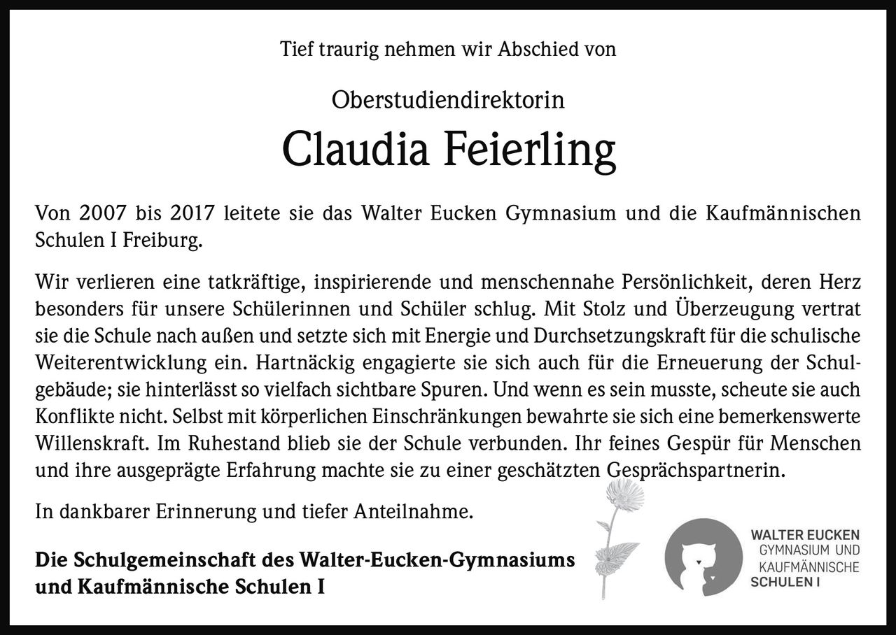 <p>Tief traurig nehmen wir Abschied von</p>

<p><strong>Oberstudiendirektorin</strong></p>

<p><strong>Claudia Feierling</strong></p>

<p>Von 2007 bis 2017 leitete sie das Walter Eucken Gymnasium und die Kaufmännischen Schulen I Freiburg.</p>

<p>Wir verlieren eine tatkräftige, inspirierende und menschennahe Persönlichkeit, deren Herz besonders für unsere Schülerinnen und Schüler schlug. Mit Stolz und Überzeugung vertrat sie die Schule nach außen und setzte sich mit Energie und Durchsetzungskraft für die schulische Weiterentwicklung ein. Hartnäckig engagierte sie sich auch für die Erneuerung der Schulgebäude; sie hinterlässt so vielfach sichtbare Spuren. Und wenn es sein musste, scheute sie auch Konflikte nicht. Selbst mit körperlichen Einschränkungen bewahrte sie sich eine bemerkenswerte Willenskraft. Im Ruhestand blieb sie der Schule verbunden. Ihr feines Gespür für Menschen und ihre ausgeprägte Erfahrung machte sie zu einer geschätzten Gesprächspartnerin.</p>

<p>In dankbarer Erinnerung und tiefer Anteilnahme.</p>

<p><strong>Die Schulgemeinschaft des Walter-Eucken-Gymnasiums und Kaufmännische Schulen I</strong></p>